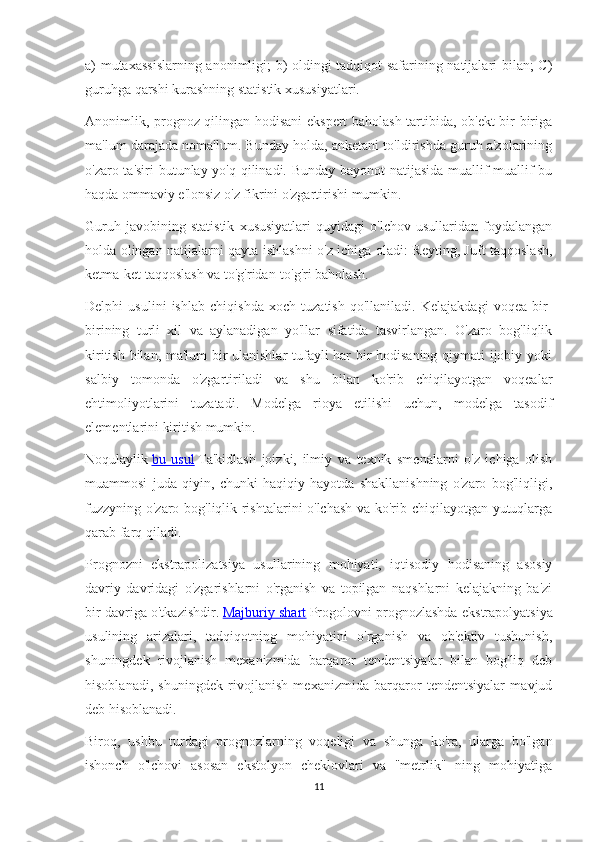 a) mutaxassislarning anonimligi; b) oldingi tadqiqot safarining natijalari bilan; C)
guruhga qarshi kurashning statistik xususiyatlari.
Anonimlik, prognoz qilingan hodisani ekspert baholash tartibida, ob'ekt bir-biriga
ma'lum darajada noma'lum. Bunday holda, anketani to'ldirishda guruh a'zolarining
o'zaro ta'siri  butunlay yo'q qilinadi. Bunday bayonot natijasida muallif muallif bu
haqda ommaviy e'lonsiz o'z fikrini o'zgartirishi mumkin.
Guruh   javobining   statistik   xususiyatlari   quyidagi   o'lchov   usullaridan   foydalangan
holda olingan natijalarni qayta ishlashni o'z ichiga oladi: Reyting, Juft taqqoslash,
ketma-ket taqqoslash va to'g'ridan-to'g'ri baholash.
Delphi   usulini   ishlab   chiqishda   xoch   tuzatish   qo'llaniladi.   Kelajakdagi   voqea   bir-
birining   turli   xil   va   aylanadigan   yo'llar   sifatida   tasvirlangan.   O'zaro   bog'liqlik
kiritish bilan, ma'lum bir ulanishlar tufayli har bir hodisaning qiymati ijobiy yoki
salbiy   tomonda   o'zgartiriladi   va   shu   bilan   ko'rib   chiqilayotgan   voqealar
ehtimoliyotlarini   tuzatadi.   Modelga   rioya   etilishi   uchun,   modelga   tasodif
elementlarini kiritish mumkin.
Noqulaylik   bu   usul   Ta'kidlash   joizki,   ilmiy   va   texnik   smenalarni   o'z   ichiga   olish
muammosi   juda   qiyin,   chunki   haqiqiy   hayotda   shakllanishning   o'zaro   bog'liqligi,
fuzzyning o'zaro bog'liqlik rishtalarini o'lchash va ko'rib chiqilayotgan yutuqlarga
qarab farq qiladi.
Prognozni   ekstrapolizatsiya   usullarining   mohiyati,   iqtisodiy   hodisaning   asosiy
davriy   davridagi   o'zgarishlarni   o'rganish   va   topilgan   naqshlarni   kelajakning   ba'zi
bir davriga o'tkazishdir.   Majburiy shart   Progolovni prognozlashda ekstrapolyatsiya
usulining   arizalari,   tadqiqotning   mohiyatini   o'rganish   va   ob'ektiv   tushunish,
shuningdek   rivojlanish   mexanizmida   barqaror   tendentsiyalar   bilan   bog'liq   deb
hisoblanadi,   shuningdek   rivojlanish   mexanizmida   barqaror   tendentsiyalar   mavjud
deb hisoblanadi.
Biroq,   ushbu   turdagi   prognozlarning   voqeligi   va   shunga   ko'ra,   ularga   bo'lgan
ishonch   o'lchovi   asosan   ekstolyon   cheklovlari   va   "metrlik"   ning   mohiyatiga
11 