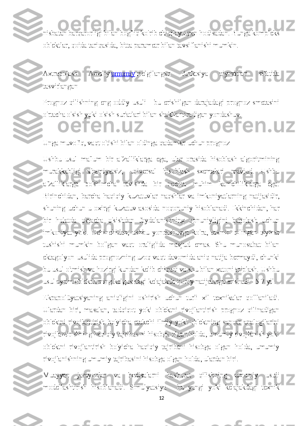 nisbatan barqarorligi bilan bog'liq ko'rib chiqilayotgan hodisadan.  Bunga kompleks
ob'ektlar, qoida tariqasida, bitta parametr bilan tavsiflanishi mumkin.
Axtrapolash   Amaliy   umumiy   Belgilangan   funktsiya   qiymatlari   sifatida
tasvirlangan
Prognoz   qilishning   eng   oddiy   usuli   -   bu   erishilgan   darajadagi   prognoz   smetasini
o'rtacha o'sish yoki o'sish sur'atlari bilan shakllantiradigan yondashuv.
Unga muvofiq, vaqt o'tishi bilan oldinga qadamlar uchun prognoz
Ushbu   usul   ma'lum   bir   afzalliklarga   ega,   ular   orasida   hisoblash   algoritmining
murakkabligi   ahamiyatsiz,   universal   hisoblash   sxemalari   mavjud.   Ushbu
afzalliklarga   qo'shimcha   ravishda   bir   nechta   muhim   kamchiliklarga   ega.
Birinchidan,   barcha   haqiqiy   kuzatuvlar   naqshlar   va   imkoniyatlarning   natijasidir,
shuning   uchun   u   oxirgi   kuzatuv   asosida   noqonuniy   hisoblanadi.   Ikkinchidan,   har
bir   holatda   o'rtacha   o'sishdan   foydalanishning   qonuniyligini   baholash   uchun
imkoniyat   yo'q.   Uchinchidan,   ushbu   yondashuvga   ko'ra,   taxmin   qilingan   qiymat
tushishi   mumkin   bo'lgan   vaqt   oralig'ida   mavjud   emas.   Shu   munosabat   bilan
ektagolyon usulida prognozning uzoq vaqt davomida aniq natija bermaydi, chunki
bu usul o'tmish va hozirgi kundan kelib chiqadi va shu bilan xatoni to'plash. Ushbu
usul ayrim ob'ektlarning kelgusidagi kelajakda ijobiy natijalarga erishadi - 5-7 yil.
Ekpapolüyatsiyaning   aniqligini   oshirish   uchun   turli   xil   texnikalar   qo'llaniladi.
Ulardan   biri,   masalan,   tadqiqot   yoki   ob'ektni   rivojlantirish   prognoz   qilinadigan
ob'ektni   rivojlantirish   bo'yicha   etakchi   ilmiy   yoki   ob'ektning   sanoat   analogilarini
rivojlantirishning haqiqiy tajribasini hisobga olgan holda, umumiy rivojlanish yoki
ob'ektni   rivojlantirish   bo'yicha   haqiqiy   tajribani   hisobga   olgan   holda,   umumiy
rivojlanishning umumiy tajribasini hisobga olgan holda, ulardan biri.
Muayyan   jarayonlar   va   hodisalarni   bashorat   qilishning   umumiy   usuli
modellashtirish   hisoblanadi.   Simulyatsiya   -   bu   yangi   yoki   kelajakdagi   texnik
12 