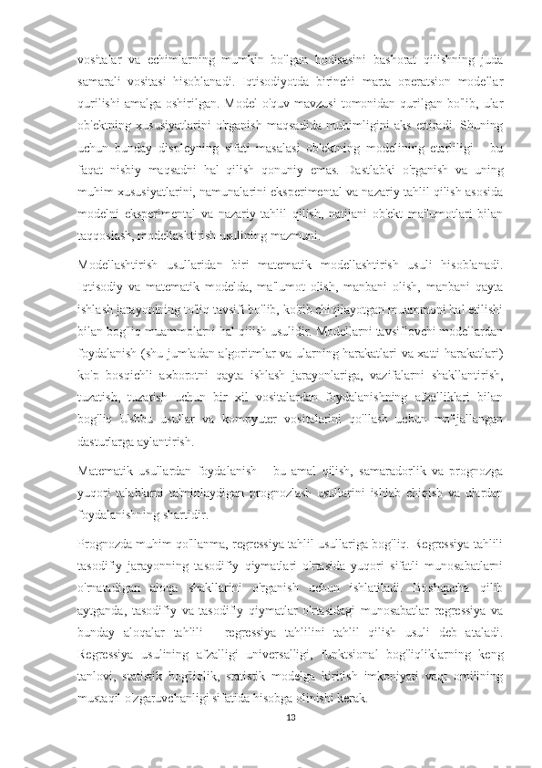 vositalar   va   echimlarning   mumkin   bo'lgan   hodisasini   bashorat   qilishning   juda
samarali   vositasi   hisoblanadi.   Iqtisodiyotda   birinchi   marta   operatsion   modellar
qurilishi  amalga oshirilgan. Model  o'quv  mavzusi  tomonidan qurilgan bo'lib, ular
ob'ektning   xususiyatlarini   o'rganish   maqsadida   muhimligini   aks   ettiradi.   Shuning
uchun   bunday   displeyning   sifati   masalasi   ob'ektning   modelining   etarliligi   -   bu
faqat   nisbiy   maqsadni   hal   qilish   qonuniy   emas.   Dastlabki   o'rganish   va   uning
muhim xususiyatlarini, namunalarini eksperimental va nazariy tahlil qilish asosida
modelni   eksperimental   va   nazariy   tahlil   qilish,   natijani   ob'ekt   ma'lumotlari   bilan
taqqoslash, modellashtirish usulining mazmuni.
Modellashtirish   usullaridan   biri   matematik   modellashtirish   usuli   hisoblanadi.
Iqtisodiy   va   matematik   modelda,   ma'lumot   olish,   manbani   olish,   manbani   qayta
ishlash jarayonining to'liq tavsifi bo'lib, ko'rib chiqilayotgan muammoni hal etilishi
bilan bog'liq muammolarni hal qilish usulidir. Modellarni tavsiflovchi modellardan
foydalanish (shu jumladan algoritmlar va ularning harakatlari va xatti-harakatlari)
ko'p   bosqichli   axborotni   qayta   ishlash   jarayonlariga,   vazifalarni   shakllantirish,
tuzatish,   tuzatish   uchun   bir   xil   vositalardan   foydalanishning   afzalliklari   bilan
bog'liq   Ushbu   usullar   va   kompyuter   vositalarini   qo'llash   uchun   mo'ljallangan
dasturlarga aylantirish.
Matematik   usullardan   foydalanish   -   bu   amal   qilish,   samaradorlik   va   prognozga
yuqori   talablarni   ta'minlaydigan   prognozlash   usullarini   ishlab   chiqish   va   ulardan
foydalanishning shartidir.
Prognozda muhim qo'llanma, regressiya tahlil usullariga bog'liq. Regressiya tahlili
tasodifiy   jarayonning   tasodifiy   qiymatlari   o'rtasida   yuqori   sifatli   munosabatlarni
o'rnatadigan   aloqa   shakllarini   o'rganish   uchun   ishlatiladi.   Boshqacha   qilib
aytganda,   tasodifiy   va   tasodifiy   qiymatlar   o'rtasidagi   munosabatlar   regressiya   va
bunday   aloqalar   tahlili   -   regressiya   tahlilini   tahlil   qilish   usuli   deb   ataladi.
Regressiya   usulining   afzalligi   universalligi,   funktsional   bog'liqliklarning   keng
tanlovi,   statistik   bog'liqlik,   statistik   modelga   kiritish   imkoniyati   vaqt   omilining
mustaqil o'zgaruvchanligi sifatida hisobga olinishi kerak.
13 