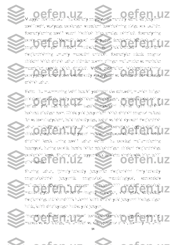 Muayyan bashorat usuli - bu stsenariy prognoz - bu mantiqiy ketma-ket jarayonni
tavsiflovchi,   vaziyatga   asoslangan   voqealarni   tasvirlashning   o'ziga   xos   usulidir.
Stsenariylarning   tavsifi   vaqtni   hisoblash   bilan   amalga   oshiriladi.   Stsenariyning
asosiy   maqsadi   -   "Maqsadli   daraxt"   ning   yuqori   darajalarini   baholash   uchun
prognoz   qilingan   ob'ektni,   hodisalar   va   shakllantiruvchi   mezonlarni
rivojlantirishning   umumiy   maqsadini   aniqlash.   Stsenariylar   odatda   prognoz
ob'ektini   ishlab  chiqish   uchun  oldindan  taxmin  qilingan  ma'lumotlar   va  manbalar
materiallari   asosida   ishlab   chiqiladi.   Manba   materiallari,   ishlab   chiqarishning
asosiy jarayonlarining texnik va iqtisodiy xususiyatlari va ko'rsatkichlari maqsadga
erishish uchun.
Skript - bu muammoning izchil batafsil yechimini aks ettiruvchi, mumkin bo'lgan
to'siqlarni   aniqlash,   jiddiy   kamchiliklarni   aniqlaydigan,   projeden   ob'ekti   ishlov
berilgan   yoki   tugallangan   ishni   tugatish   masalasini   oldindan   aytib   berishni
bashorat qiladigan rasm. Ob'ekt yoki jarayonlarni ishlab chiqishi prognozi nafaqat
fan va texnologiyalarni, balki iqtisodiyotga, tashqi va ichki siyosatni rivojlantirish
uchun   mo'ljallangan   stsenariy.   Shuning   uchun   stsenariylar   loyihalashtirilgan
ob'ektning   tegishli   profilining   yuqori   malakali   mutaxassislari   tomonidan   ishlab
chiqilishi   kerak.   Uning   tavsifi   uchun   skript   -   bu   asosdagi   ma'lumotlarning
batareyasi,   buning   asosida   barcha   ishlar   rejalashtirilgan   ob'ektni   rivojlantirishga
asoslanishi   kerak.   Shuning   uchun   tayyor   shaklda   skript   sinchkovlik   bilan   tahlil
qilish kerak.
Shuning   uchun,   ijtimoiy-iqtisodiy   jarayonlar   rivojlanishini   ilmiy-iqtisodiy
prognozlashtirish   jarayonida   prognozlash   metodologiyasi,   setrospektiv
ma'lumotlar,   ekzogen   va   ennogen   aloqalar   tahlili   asosida   prognozlash
metodologiyasi   ishlab   chiqarildi   Prognoz   ob'ektidan,   shuningdek,   kelajakdagi
rivojlanishiga oid ishonchlilik hukmini ko'rib chiqish yoki jarayonni hisobga olgan
holda, ko'rib chiqilayotgan hodisa yoki jarayon.
Prognozlash   usullari   uchun   turli   xil   tasniflash   sxemalarini   o'rganish,   ixtisosligi
maqsad va vazifalariga, ma'lumotlari va sifati, prognoz qilish, taxminiy ma'lumot
14 