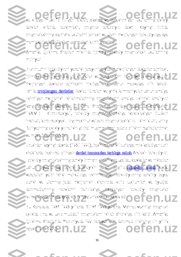 va   sifatga   muvofiq   bo'lgan   faktlar,   ekspert   va   birlashtirilgan   usullarning   asosiy
darslari   sifatida   taqsimlash,   prognoz   taraqqiyot   davri.   Keyingi   bobda
prognozlashning etarlicha usullarini tanlash va ularni rivojlangan iqtisodiyotga ega
mamlakatlarda qo'llash muammolari ko'rib chiqiladi.
Amerika   Qo'shma   Shtatlari   misolida   ijtimoiy-iqtisodiy   prognozlash   usullarining
mohiyati
Bozor turini iqtisodiyotni yaratish jarayonida yuqori rivojlangan davlatlar tajribasi,
ijtimoiy-iqtisodiy   hodisalar,   ob'ektlar   va   jarayonlarni   bashorat   qilishda   yuqori
rivojlangan   davlatlar   tajribasini   hisobga   olish   uchun   maqsadga   olib   keladi.
Ichida   rivojlangan   davlatlar   Davlat   idoralari   va   yirik   kompaniyalar   uchun   amalga
oshirilgan   rivojlanish   ishlanmalarining   prognozlarini   amalga   oshirish   amaliyoti
keng   tarqalgan.   Amerika   Qo'shma   Shtatlarida   bunday   tadqiqotlar   markazlari
"RAMD   -   Korporatsiya",   iqtisodiy   prognozlashtirishga   ixtisoslashgan   Gudson
instituti, korporatsiyasi. Eng mashhur xalqaro prognoz tashkilot - Rim klubi, uning
faoliyatining asosiy yo'nalishi  global  muammolarni tadqiq qilishni  rag'batlantirish
va muvofiqlashtirishdir.
Urushdan keyingi davrda (1950-1990), bashorat har xil turlarga mos keladigan turli
shakllarda bashorat  qilingan   davlat  tomonidan tartibga  solish   Aralash  iqtisodiyoti.
Iqtisodiy prognozlashning tarixiy birinchi shakli konjugalda, stavkalar va nisbatlar
uchun   byudjetning   ta'siri   kuchayishi   bilan   bog'liq.   iqtisodiy   o'sish   Davlat
xarajatlari   yalpi   ichki   mahsulotga   oshirilmoqda.   Iqtisodiyotning   tarkibiy   qayta
qurish   va   ularning   jadal   rivojlanishi   sharoitida   soliq   tushumlari   va   byudjet
daromadlarining   narxlarini   baholashga   asoslangan   iqtisodiy   prognozlar
ko'rsatkichlari bilan byudjetlarni uyg'unlashtirish kerak edi
Bu   Kanadada   1986-1995   yillarda   20186-1995   yillarda   Mehnat   vazirligi   prognozi
asosida   o'rta   va   uzoq   muddatli   prognozlarni   ishlab   chiqishga   olib   keldi.   Amerika
Qo'shma   Shtatlarida   Yaponiyada   ikki   baravar   ko'p   daromad   olishning   o'n   yillik
rejasi (1961-1970).
15 