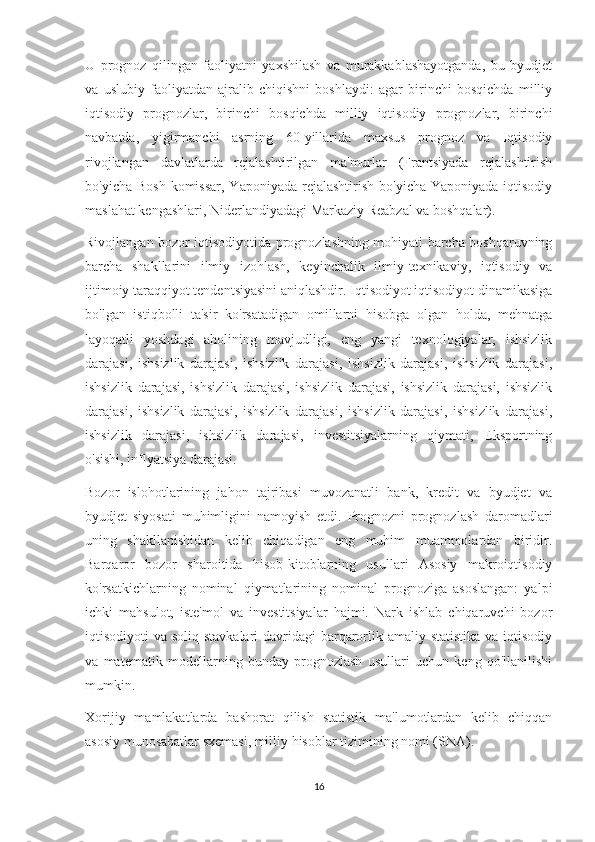 U   prognoz   qilingan   faoliyatni   yaxshilash   va   murakkablashayotganda,   bu   byudjet
va   uslubiy   faoliyatdan   ajralib   chiqishni   boshlaydi:   agar   birinchi   bosqichda   milliy
iqtisodiy   prognozlar,   birinchi   bosqichda   milliy   iqtisodiy   prognozlar,   birinchi
navbatda,   yigirmanchi   asrning   60-yillarida   maxsus   prognoz   va   Iqtisodiy
rivojlangan   davlatlarda   rejalashtirilgan   ma'murlar   (Frantsiyada   rejalashtirish
bo'yicha Bosh  komissar,  Yaponiyada rejalashtirish  bo'yicha Yaponiyada  iqtisodiy
maslahat kengashlari, Niderlandiyadagi Markaziy Reabzal va boshqalar).
Rivojlangan bozor iqtisodiyotida prognozlashning mohiyati barcha boshqaruvning
barcha   shakllarini   ilmiy   izohlash,   keyinchalik   ilmiy-texnikaviy,   iqtisodiy   va
ijtimoiy taraqqiyot tendentsiyasini aniqlashdir. Iqtisodiyot iqtisodiyot dinamikasiga
bo'lgan   istiqbolli   ta'sir   ko'rsatadigan   omillarni   hisobga   olgan   holda,   mehnatga
layoqatli   yoshdagi   aholining   mavjudligi,   eng   yangi   texnologiyalar,   ishsizlik
darajasi,   ishsizlik   darajasi,   ishsizlik   darajasi,   ishsizlik   darajasi,   ishsizlik   darajasi,
ishsizlik   darajasi,   ishsizlik   darajasi,   ishsizlik   darajasi,   ishsizlik   darajasi,   ishsizlik
darajasi,   ishsizlik   darajasi,   ishsizlik   darajasi,   ishsizlik   darajasi,   ishsizlik   darajasi,
ishsizlik   darajasi,   ishsizlik   darajasi,   investitsiyalarning   qiymati,   Eksportning
o'sishi, inflyatsiya darajasi.
Bozor   islohotlarining   jahon   tajribasi   muvozanatli   bank,   kredit   va   byudjet   va
byudjet   siyosati   muhimligini   namoyish   etdi.   Prognozni   prognozlash   daromadlari
uning   shakllanishidan   kelib   chiqadigan   eng   muhim   muammolardan   biridir.
Barqaror   bozor   sharoitida   hisob-kitoblarning   usullari   Asosiy   makroiqtisodiy
ko'rsatkichlarning   nominal   qiymatlarining   nominal   prognoziga   asoslangan:   yalpi
ichki   mahsulot,   iste'mol   va   investitsiyalar   hajmi.   Nark   ishlab   chiqaruvchi   bozor
iqtisodiyoti va soliq stavkalari  davridagi  barqarorlik amaliy statistika va iqtisodiy
va   matematik   modellarning   bunday   prognozlash   usullari   uchun   keng   qo'llanilishi
mumkin.
Xorijiy   mamlakatlarda   bashorat   qilish   statistik   ma'lumotlardan   kelib   chiqqan
asosiy munosabatlar sxemasi, milliy hisoblar tizimining nomi (SNA).
16 