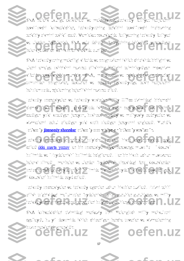 SNA   balans   usuliga   asoslanadi   va   makroevinda   iqtisodiy   faoliyat   natijalarini
tavsiflovchi   ko'rsatkichlar,   iqtisodiyotning   tarkibini   tavsiflovchi   inqirozning
tarkibiy qismini tashkil etadi. Mamlakat resurslarida faoliyatning iqtisodiy faoliyati
va   ulardan   foydalanish.   SNA   xalq   dehqoni   faoliyatining   ishlashini   yaratadigan
balans jadvallari va hisoblari shaklida qurilgan.
SNA iqtisodiyotning makriligi sifatida va prognozlarni ishlab chiqishda birligini va
ularni   amalga   oshirishni   nazorat   qilishning   birligini   ta'minlaydigan   mexanizm
sifatida   tavsiflanishi   mumkin.   SNA,   menejment   va   rejalashtirish   ma'murlari
tomonidan   prognozlar,   dasturlar   va   rejalari,   iqtisodiyotga   ta'sir   natijalarini
baholamoqda, rejalarning bajarilishini nazorat qiladi.
Iqtisodiy   operatsiyalar   va   iqtisodiy   vositalar   milliy   Office   tizimidagi   birlamchi
element   bo'lib   ishlaydi.   Iqtisodiyotda   ishtirok   etgan   partiyalardan   biri   ishtirok
etadigan   yoki   sotadigan   jarayon,   boshqasi   moddiy   va   moliyaviy   qadriyatlar   va
xizmatlarni   qabul   qiladigan   yoki   sotib   oladigan   jarayonni   anglatadi.   Yuridik
I qtisodiy   jismoniy shaxslar Iqtisodiy operatsiyalar iqtisodiy vositadir.
Iqtisodiy   operatsiyalar   printsip   bo'yicha   qurilgan   hisob   qaydnomasida   qayd
etiladi   ikki   marta   yozuv Har   bir   operatsiyani   ikki   baravarga   muvofiq   -   "Resurs"
bo'limida va "Foydalanish" bo'limida belgilanadi.   Har bir hisob uchun muvozanat
balansi   olinadi   -   manbalar   va   ulardan   foydalanish   o'rtasidagi   farq.   Resurslardan
ortiqcha mablag '"Foydalanish" bo'limida hisobni "Foyda" bo'limida qayd etilgan,
"Resurslar" bo'limida qayd etiladi.
Iqtisodiy   operatsiyalar   va   iqtisodiy   agentlar   uchun   hisoblar   tuziladi.   Foizni   tahlil
qilish   to'g'risidagi   ma'lumotlar   foydalanish   uchun   guruhlar   guruhlarga   va   milliy
iqtisodiyotning institutsional tarmoqlari bo'yicha guruhlarga birlashtirilgan.
SNA   ko'rsatkichlari   tizimidagi   markaziy   o'rin   Yalang'och   milliy   mahsulotni
egallaydi,   bu   yil   davomida   ishlab   chiqarilgan   barcha   tovarlar   va   xizmatlarning
bozor narxlarining narxidir.
17 