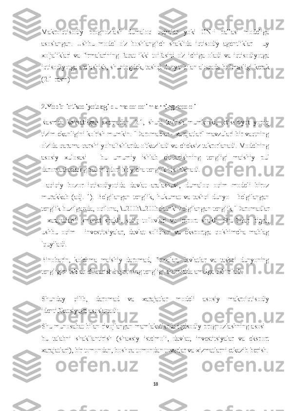 Makroiqtisodiy   prognozlash   dumaloq   oqimlar   yoki   GNP   pallasi   modeliga
asoslangan.   Ushbu   model   o'z   boshlang'ich   shaklida   iqtisodiy   agentliklar   -   uy
xo'jaliklari   va   firmalarining   faqat   ikki   toifasini   o'z   ichiga   oladi   va   iqtisodiyotga
iqtisodiyotga aralashish, shuningdek, tashqi dunyo bilan aloqada bo'lmasligi kerak
(2.1-rasm)
2.Yopiq iqtisodiyotdagi dumaloq oqimlarning modeli
Rasmda   ko'rsatilgan   sxemadan.   2.1,   shuni   ko'rish   mumkinki,   iqtisodiyot   yopiq
tizim ekanligini ko'rish mumkin. "Daromadlar - xarajatlar" mavzulari bir vaqtning
o'zida qarama-qarshi yo'nalishlarda o'tkaziladi va cheksiz takrorlanadi. Modelning
asosiy   xulosasi   -   bu   umumiy   ishlab   chiqarishning   tengligi   maishiy   pul
daromadlarining pul miqdori bo'yicha tenglik hisoblanadi.
Haqiqiy   bozor   iqtisodiyotida   davlat   aralashuvi,   dumaloq   oqim   modeli   biroz
murakkab   (adj.   1).   Belgilangan   tenglik,   hukumat   va   tashqi   dunyo   -   belgilangan
tenglik buzilganda, oqilona, \u200b\u200bchunki belgilangan tenglik "Daromadlar
-   xarajatlari"   omonat   shakli,   soliq   to'lovlari   va   import   shakli.   Shu   bilan   birga,
ushbu   oqim   -   investitsiyalar,   davlat   soliqlari   va   eksportga   qo'shimcha   mablag
'quyiladi.
Binobarin,   ko'chma   maishiy   daromad,   firmalar,   davlatlar   va   tashqi   dunyoning
tengligini ishlab chiqarish hajmining tengligi sharoitida amalga oshiriladi.
Shunday   qilib,   daromad   va   xarajatlar   modeli   asosiy   makroiqtisodiy
identifikatsiyaga asoslanadi:
Shu munosabat bilan rivojlangan mamlakatlarda iqtisodiy prognozlashning asosi -
bu   talabni   shakllantirish   (shaxsiy   iste'moli,   davlat,   investitsiyalar   va   eksport
xarajatlari), bir tomondan, boshqa tomondan tovarlar va xizmatlarni etkazib berish.
18 