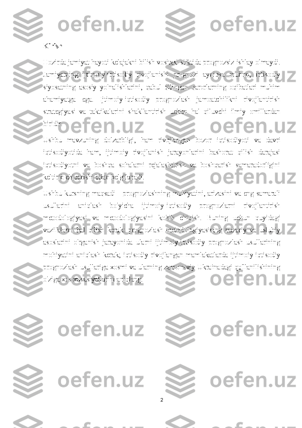 Kirish
Hozirda jamiyat hayoti kelajakni bilish vositasi sifatida prognozsiz ishlay olmaydi.
Jamiyatning   ijtimoiy-iqtisodiy   rivojlanishi   prognozi   ayniqsa   muhim,   iqtisodiy
siyosatning   asosiy   yo'nalishlarini,   qabul   qilingan   qarorlarning   oqibatlari   muhim
ahamiyatga   ega.   Ijtimoiy-iqtisodiy   prognozlash   jamoatchilikni   rivojlantirish
strategiyasi   va   taktikalarini   shakllantirish   uchun   hal   qiluvchi   ilmiy   omillardan
biridir.
Ushbu   mavzuning   dolzarbligi,   ham   rivojlangan   bozor   iqtisodiyoti   va   davri
iqtisodiyotida   ham,   ijtimoiy   rivojlanish   jarayonlarini   bashorat   qilish   darajasi
iqtisodiyotni   va   boshqa   sohalarni   rejalashtirish   va   boshqarish   samaradorligini
keltirib chiqarishi bilan belgilanadi.
Ushbu  kursning  maqsadi  -   prognozlashning   mohiyatini,  arizasini   va  eng  samarali
usullarini   aniqlash   bo'yicha   ijtimoiy-iqtisodiy   prognozlarni   rivojlantirish
metodologiyasi   va   metodologiyasini   ko'rib   chiqish.   Buning   uchun   quyidagi
vazifalarni   hal   qilish   kerak:   prognozlash   metodologiyasining   nazariy   va   uslubiy
asoslarini   o'rganish   jarayonida   ularni   ijtimoiy-iqtisodiy   prognozlash   usullarining
mohiyatini   aniqlash   kerak;   iqtisodiy   rivojlangan   mamlakatlarda   ijtimoiy-iqtisodiy
prognozlash usullariga xosmi va ularning zamonaviy Ukrainadagi qo'llanilishining
o'ziga xos xususiyatlarini aniqlang.
2 