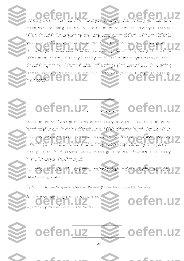 Iqtisodiy o'sishni bashorat qilish nazariyasi va amaliyotida iqtisodiy va matematik
modellashtirish   keng   qo'llaniladi.   Ishlab   chiqarish   omillari   nazariyasi   asosida
ishlab   chiqarish   funktsiyasining   eng   keng   tarqalgan   modellari.  Ushbu   modellarda
yalpi ichki mahsulot hajmi ishlatiladigan ishlab chiqarish omillari miqdoriga qarab
ish   funktsiya   sifatida   taqdim   etiladi   va   ularning   har   birining   badiiy   ishi.   Ushbu
ishlab chiqarish omilini ko'paytirishning har bir bo'limidan olingan mahsulot ishlab
chiqarish hajmining o'lchami sifatida omillarning sig'imi tushuniladi. Cheklovning
ishlashi   ushbu   ishlab   chiqarish   omilining   o'sishi   natijalarini   ko'paytirish   hisobiga
hisoblanadi.
Ishlab   chiqarish   funktsiyalari   orasida   eng   oddiy   chiziqlar   -   bu   ishlab   chiqarish
hajmi   belgilangan  chiziq  hisoblanadi,   unda  ishlab  chiqarish   hajmi   ulardagi  ishlab
chiqarish   omillari   miqdori   shaklida   taqdim   etiladi   Maksimal   ishlash.   Iqtisodiy
o'sishning   qo'shimcha   manbai   sifatida  ilmiy  va  texnologik  taraqqiyotning  ta'sirini
hisobga   olish,   NTP   stavkasi   ushbu   miqdorga   qo'shiladi.   Shunday   qilib,   oddiy
hosila funktsiyasi shakli mavjud:
Bu   erda   D1,   D2,   D3   jamg'arma   mahsulotidagi   mehnat,   kapital   va   tabiiy
resurslarning ulushi;
T, K, r - mehnat xarajatlari, kapital va tabiiy resurslarning o'sish sur'ati;
A - ilmiy va texnologik taraqqiyot darajasi;
U jamg'ariy mahsulotning o'sish sur'ati.
20 