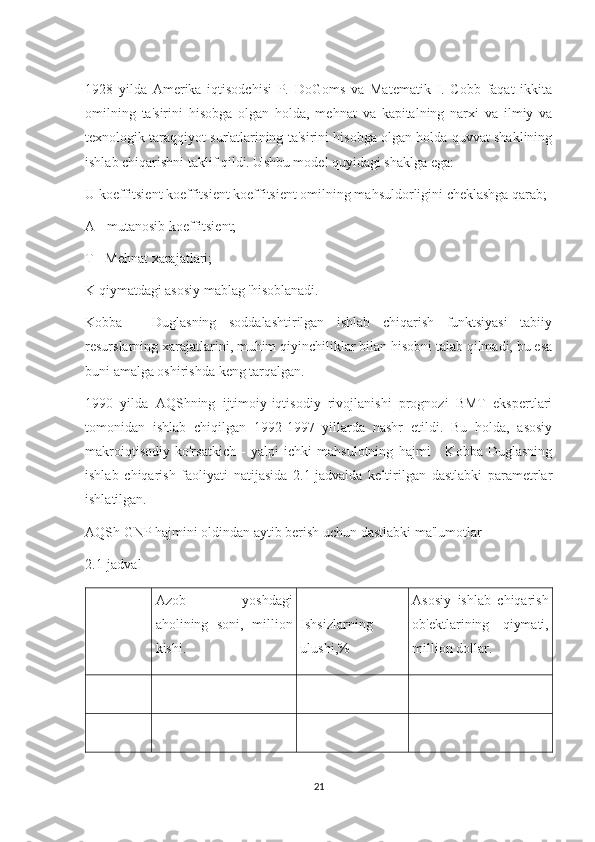 1928   yilda   Amerika   iqtisodchisi   P.   DoGoms   va   Matematik   I.   Cobb   faqat   ikkita
omilning   ta'sirini   hisobga   olgan   holda,   mehnat   va   kapitalning   narxi   va   ilmiy   va
texnologik taraqqiyot sur'atlarining ta'sirini hisobga olgan holda quvvat shaklining
ishlab chiqarishni taklif qildi. Ushbu model quyidagi shaklga ega:
U koeffitsient koeffitsient koeffitsient omilning mahsuldorligini cheklashga qarab;
A - mutanosib koeffitsient;
T - Mehnat xarajatlari;
K qiymatdagi asosiy mablag 'hisoblanadi.
Kobba   -   Duglasning   soddalashtirilgan   ishlab   chiqarish   funktsiyasi   tabiiy
resurslarning xarajatlarini, muhim qiyinchiliklar bilan hisobni talab qilmadi, bu esa
buni amalga oshirishda keng tarqalgan.
1990   yilda   AQShning   ijtimoiy-iqtisodiy   rivojlanishi   prognozi   BMT   ekspertlari
tomonidan   ishlab   chiqilgan   1992-1997   yillarda   nashr   etildi.   Bu   holda,   asosiy
makroiqtisodiy   ko'rsatkich   -   yalpi   ichki   mahsulotning   hajmi   -   Kobba   Duglasning
ishlab   chiqarish   faoliyati   natijasida   2.1-jadvalda   keltirilgan   dastlabki   parametrlar
ishlatilgan.
AQSh GNP hajmini oldindan aytib berish uchun dastlabki ma'lumotlar
2.1-jadval
Azob   yoshdagi
aholining   soni,   million
kishi. Ishsizlarning
ulushi,% Asosiy   ishlab   chiqarish
ob'ektlarining   qiymati,
million dollar.
21 