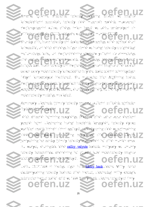 Amerika   Qo'shma   Shtatlarida   iqtisodiy   o'sishning   dolzarb   va   prognoz
ko'rsatkichlarini   taqqoslash,   iqtisodiy   o'sish   mutanosib   ravishda   muvozanatli
rivojlanayotganini   xulosa   qilishga   imkon   beradi   va   ushbu   tendentsiyani   o'n
yillikning oxirigacha (2000) oxirigacha saqlab qolishi mumkin (2000).
Shunday qilib, bozor iqtisodiyotini davlat tomonidan tartibga solish tajribasi shuni
ko'rsatadiki, uni ishlab chiqishga bo'lgan o'tmish va hozirgi iqtisodiyot to'g'risidagi
ma'lumotlarga   ko'ra,   uni   rivojlantirishning   alternativ   yo'llarini   o'z   zimmalariga
olish   uchun   olingan   ma'lumot   asosida   ma'lumotlarga   kirishga   imkon   beradi
bo'lajak davr. Bozor iqtisodiyotini rivojlantirish prognozini prognoz qilish asoslari
asosan asosiy makroiqtisodiy ko'rsatkichlar bo'yicha davlat ta'sirini ta'minlaydigan
"Keyn"   kontseptsiyasi   hisoblanadi.   Shu   munosabat   bilan   AQShning   boshqa
rivojlangan mamlakatlarda bo'lgani kabi iqtisodiy prognoz (shaxsiy iste'mol, davlat
xarajatlari, investitsiyalar va eksport, shuningdek qurilish), bu GNP aylanmasining
makroiqtisodiy modeliga mos keladi.
Zamonaviy   Ukrainada   ijtimoiy-iqtisodiy   prognoz   usullarini   qo'llashda   tajribadan
foydalanish imkoniyatlari
Ishlab   chiqarish   hajmining   pasayishiga   to'sqinlik   qilish   uchun   zarur   shartlarni
yaratish   hajmi   Ukrainaning   hozirgi   bosqichida   kengayishi,   iqtisodiy   siyosat
vazifalari orasida birinchi o'rinni egallaydi. Iqtisodiyotning o'sish va tarjimasining
o'sish   traektoriyasida   tarqalishning   pasayishiga   olib   kelmasdan,   Ukraina
jamiyatining  har  qanday   ijtimoiy-iqtisodiy  muammosini  hal  qilish   mumkin  emas.
Bu   vaziyat,   shuningdek   kirish   milliy   valyuta Davlatda   moliyaviy   va   umumiy
iqtisodiy   barqarorlikka   erishishning   hal   qiluvchi   kursi   makroiqtisodiy   prognoz
talablarining sifatini oshirishni aniqlaydi.
Ushbu   02.04.1998   ni   hisobga   olgan   holda   Milliy   bank Ukraina   Milliy   Fanlar
akademiyasining   iqtisodiy   bashorat   qilish   instituti,   Ukrainadagi   milliy   strategik
tadqiqotlar instituti tashkil etildi va 1998-2000 yillarda Ukraina iqtisodiyoti ilmiy-
25 