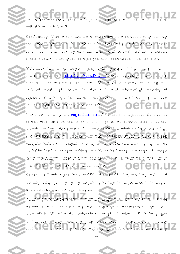 amaliy   konferentsiyasi   tashkil   etildi,   unda   ularda   vakillar   tashkil   etildi.   Ukraina
radiosi ham ishtirok etdi.
Konferentsiya   Ukrainaning   turli   ilmiy   muassasalari   tomonidan   ijtimoiy-iqtisodiy
rivojlanish   prognozlarini   rivojlantirish   uchun  ishlatiladigan   uslubiy   va   prognozlar
taqdim   etilmoqda.   Iqtisodiy   va   matematika   modellashtirish   usullari   va   ekspert
baholash usullari ijtimoiy-iqtisodiy prognozning asosiy usullari bilan tan olindi.
Makrootexnika   progrizatsiyasi   jarayonida   yuzaga   kelgan   eng   muhim
muammolardan   biri   iqtisodiy   ko'rsatkichlar Davlat   byudjetiga   daromadlarni
bashorat   qilish   muammosi   tan   olingan.   Mulkchilik   va   biznes   usullarining   turli
shakllari   mavjudligi,   ishlab   chiqarish   boshqaruvi   etishmasligi   iqtisodiyotni
rejalashtirishda   keng   qo'llaniladigan   hisoblashning   normativ   hisobining   normativ
usulidan foydalanish uchun yaroqsiz bo'ladi.
O'tish davri iqtisodiyotida   eng muhim omil Ishlab chiqarish hajmini aniqlash va shu
sababli   yalpi   ichki   mahsulotning   tartibi   prognozi   hal   qiluvchi   talabdir.   Ushbu
talabning muhim tarkibiy qismi - bu jamoat iste'moli xarajatlari (davlat xavfsizligi,
sog'liqni   saqlash,   ta'lim)   -  davlat  byudjetidan  moliyalashtiriladi. Byudjet  sohasiga
xarajatlar katta qismi  pasayadi. Shunday qilib, byudjet xarajatlarining hajmlari va
tuzilishini hisobga olmagan holda yalpi ichki mahsulotning aniq prognozi amalga
oshirilmaydi.  Ammo   belgilangan   metodologiya   bo'yicha   byudjetga  o'qitish   uchun
faqat YaIM prognozi asosida hisoblash mumkin.
Statistik   usullarning   yana   bir   kamchiliklari   shundaki,   ular,   masalan,   o'tish   davri
iqtisodiyotidagi ijtimoiy-siyosiy vaziyatning kuchayishi natijasida kelib chiqadigan
xarajatlarni etarlicha hisobga olmaydilar.
Bularning   barchasi   zamonaviy   miqdordagi   tadqiqot   usullarini   -   tizim   tahlilini   va
matematik   modellashtirishni   engillashtiradigan   yangi   yondashuvlarni   yaratishni
talab   qiladi.   Voqealar   rivojlanishining   ko'pligi,   oldindan   aytib   bo'lmaydigan
omillar   ta'siri   tufayli   stsenariy   prognozlash   orqali   hisobga   olinadi.   Bunday
omillarning ta'siri stsenariylarining rivojlanayotgan mutaxassislari har bir stsenariy
26 