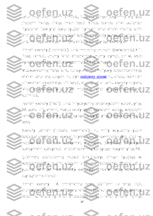 uchun   prognozlarni   taxmin   qilmoqda,   bu   taqlid   qilingan   jarayonning   eng   katta
jihatlarini   hisobga   olishga   imkon   beradi.   Sohada   bashorat   qilish   usullaridan
foydalanish   1998   yilgi   davlat   byudjeti   loyihasini   ishlab   chiqish   misolida   ko'rib
chiqilishi mumkin. Byudjet natijalari katta makroiqtisodiy vaziyatga bog'liq bo'lib,
unda mehnatga asoslangan omillar ta'sir ko'rsatadi Quyidagi stsenariylar:
Birinchi stsenariy ("optimistik"). Unda importning omonatini (ekvivalentida) 8-10
foizga   oshiradi,   umumiy   ishlab   chiqarishning   umumiy   qiymati,   qon   va   kredit
siyosati, shuningdek, kredit stavkalarining 5-6% ga kamayadi.
Mutaxassislarning   fikriga   ko'ra,   bunday   sharoitlar   moliyaviy   barqarorlashtirishga
erishish   uchun   eng   qulaydir.   Bu   qiyin   moliyaviy   siyosat   Bu,   albatta,   iste'molchi
to'lovsizlikni   qisqartirishga   olib   keladi,   shuning   uchun   ushbu   stsenariy   bo'yicha,
ishlab   chiqarishning   yiliga   7-9%   miqdorida   ishlab   chiqarishning   pasayishi
kutilmoqda.
Ikkinchi   stsenariy   ("real").   Unda   inflyatsiyaning   tendentsiyalarini   saqlash,   yiliga
5%   gacha   olib   kirishni,   mavjud   asosiy   kredit   stavkalarini   saqlash   xarajatlarini
oshiradi.   Ishlab   chiqarishning   kutilayotgan   pasayishi   yiliga   6   foizdan   oshmasligi
kerak.
Stsenariy   uchinchi   ("o'rtacha   pessimistik").   Bu   milliy   valyutaning   yuqori
darajadagi   amortizatsiya   stavkasi   bo'yicha   avvalgi   taxminlardan   farq   qiladi   va
natijada   tashqi   omillarni   kuchaytirish,   shuningdek,   jamiyatdagi   inflyatsiyani
kuchaytirishni kuchaytiradi. Ishlab chiqarishning kutilayotgan pasayishi yiliga 6%.
Qo'shimcha   tadqiqotlarning   maqsadi   konsolidatsiya   qilingan   byudjetga   va
xarajatlarning   eng   muhim   sohalarini   aniqlashni   rejalashtirish.   Buning   uchun
yuqorida   keltirilgan   makroiqtisodiy   stsenariylar   doirasida   bunday   subkenerlar
quyidagilar hisoblanadi:
Birinchi   stsenariy   -   A.   birinchisining   barcha   takliflarini   o'z   ichiga   oladi,
shuningdek   ishlab   chiqaruvchilarning   ishlashini   (mahsulotlar,   daromad,   daromad,
rentablilik,   rentabellik)   ishlab   chiqaradigan   mahsulot   ishlab   chiqarish   hajmiga
27 