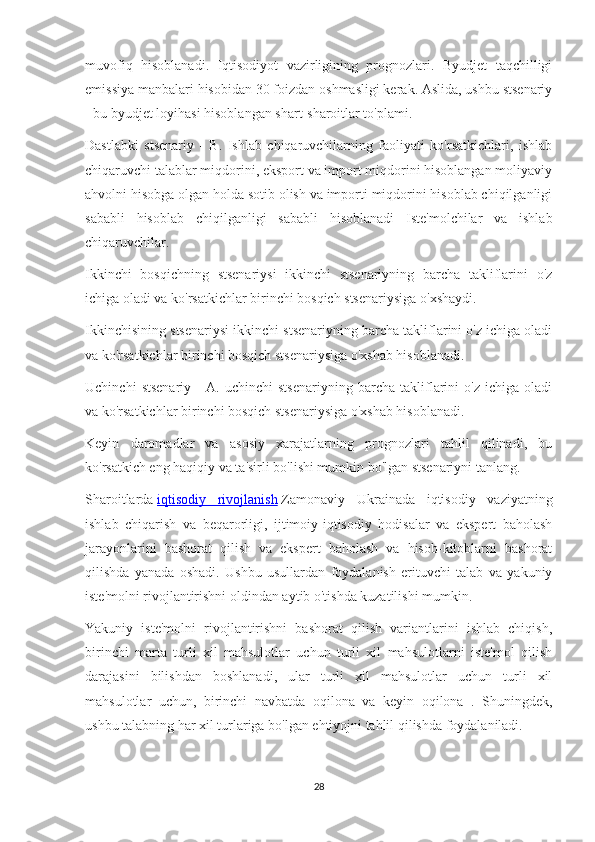 muvofiq   hisoblanadi.   Iqtisodiyot   vazirligining   prognozlari.   Byudjet   taqchilligi
emissiya manbalari hisobidan 30 foizdan oshmasligi kerak. Aslida, ushbu stsenariy
- bu byudjet loyihasi hisoblangan shart-sharoitlar to'plami.
Dastlabki   stsenariy   -   B.   Ishlab   chiqaruvchilarning   faoliyati   ko'rsatkichlari,   ishlab
chiqaruvchi talablar miqdorini, eksport va import miqdorini hisoblangan moliyaviy
ahvolni hisobga olgan holda sotib olish va importi miqdorini hisoblab chiqilganligi
sababli   hisoblab   chiqilganligi   sababli   hisoblanadi   Iste'molchilar   va   ishlab
chiqaruvchilar.
Ikkinchi   bosqichning   stsenariysi   ikkinchi   stsenariyning   barcha   takliflarini   o'z
ichiga oladi va ko'rsatkichlar birinchi bosqich stsenariysiga o'xshaydi.
Ikkinchisining stsenariysi ikkinchi stsenariyning barcha takliflarini o'z ichiga oladi
va ko'rsatkichlar birinchi bosqich stsenariysiga o'xshab hisoblanadi.
Uchinchi   stsenariy   -   A.   uchinchi   stsenariyning   barcha   takliflarini   o'z   ichiga   oladi
va ko'rsatkichlar birinchi bosqich stsenariysiga o'xshab hisoblanadi.
Keyin   daromadlar   va   asosiy   xarajatlarning   prognozlari   tahlil   qilinadi,   bu
ko'rsatkich eng haqiqiy va ta'sirli bo'lishi mumkin bo'lgan stsenariyni tanlang.
Sharoitlarda   iqtisodiy   rivojlanish   Zamonaviy   Ukrainada   iqtisodiy   vaziyatning
ishlab   chiqarish   va   beqarorligi,   ijtimoiy-iqtisodiy   hodisalar   va   ekspert   baholash
jarayonlarini   bashorat   qilish   va   ekspert   baholash   va   hisob-kitoblarni   bashorat
qilishda   yanada   oshadi.   Ushbu   usullardan   foydalanish   erituvchi   talab   va   yakuniy
iste'molni rivojlantirishni oldindan aytib o'tishda kuzatilishi mumkin.
Yakuniy   iste'molni   rivojlantirishni   bashorat   qilish   variantlarini   ishlab   chiqish,
birinchi   marta   turli   xil   mahsulotlar   uchun   turli   xil   mahsulotlarni   iste'mol   qilish
darajasini   bilishdan   boshlanadi,   ular   turli   xil   mahsulotlar   uchun   turli   xil
mahsulotlar   uchun,   birinchi   navbatda   oqilona   va   keyin   oqilona   .   Shuningdek,
ushbu talabning har xil turlariga bo'lgan ehtiyojni tahlil qilishda foydalaniladi.
28 