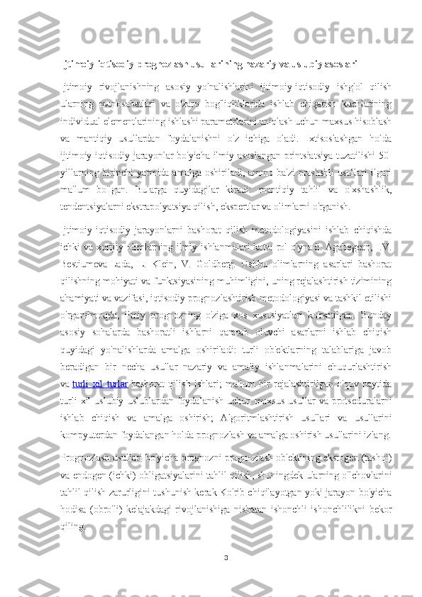 Ijtimoiy-iqtisodiy prognozlash usullarining nazariy va uslubiy asoslari
Ijtimoiy   rivojlanishning   asosiy   yo'nalishlarini   ijtimoiy-iqtisodiy   ishg'ol   qilish
ularning   munosabatlari   va   o'zaro   bog'liqliklarida   ishlab   chiqarish   kuchlarining
individual elementlarining ishlashi parametrlarini aniqlash uchun maxsus hisoblash
va   mantiqiy   usullardan   foydalanishni   o'z   ichiga   oladi.   Ixtisoslashgan   holda
ijtimoiy-iqtisodiy jarayonlar bo'yicha ilmiy asoslangan printsiatsiya tuzatilishi 50-
yillarning birinchi  yarmida amalga  oshiriladi, ammo ba'zi  prashshli  usullari  ilgari
ma'lum   bo'lgan.   Bularga   quyidagilar   kiradi:   mantiqiy   tahlil   va   o'xshashlik,
tendentsiyalarni ekstrapolyatsiya qilish, ekspertlar va olimlarni o'rganish.
Ijtimoiy-iqtisodiy   jarayonlarni   bashorat   qilish   metodologiyasini   ishlab   chiqishda
ichki   va  xorijiy  olimlarning  ilmiy  ishlanmalari  katta   rol  o'ynadi.  Agabegean,  I.V.
Bestiumeva-Lada,   L.   Klein,   V.   Goldberg.   Ushbu   olimlarning   asarlari   bashorat
qilishning mohiyati va funktsiyasining muhimligini, uning rejalashtirish tizimining
ahamiyati va vazifasi, iqtisodiy prognozlashtirish metodologiyasi va tashkil etilishi
o'rganilmoqda,   ilmiy   prognozning   o'ziga   xos   xususiyatlari   ko'rsatilgan.   Bunday
asosiy   sohalarda   bashoratli   ishlarni   qamrab   oluvchi   asarlarni   ishlab   chiqish
quyidagi   yo'nalishlarda   amalga   oshiriladi:   turli   ob'ektlarning   talablariga   javob
beradigan   bir   necha   usullar   nazariy   va   amaliy   ishlanmalarini   chuqurlashtirish
va   turli   xil   turlar   bashorat   qilish   ishlari;   ma'lum   bir   rejalashtirilgan   o'quv   paytida
turli   xil   uslubiy   uslublardan   foydalanish   uchun   maxsus   usullar   va   protseduralarni
ishlab   chiqish   va   amalga   oshirish;   Algoritmlashtirish   usullari   va   usullarini
kompyuterdan foydalangan holda prognozlash va amalga oshirish usullarini izlang.
Prognozlash usullari bo'yicha prognozni prognozlash ob'ektining ekstogen (tashqi)
va endogen (ichki) obligatsiyalarini tahlil qilish, shuningdek ularning o'lchovlarini
tahlil qilish zarurligini tushunish kerak Ko'rib chiqilayotgan yoki jarayon bo'yicha
hodisa   (obro'li)   kelajakdagi   rivojlanishiga   nisbatan   ishonchli   ishonchlilikni   bekor
qiling.
3 