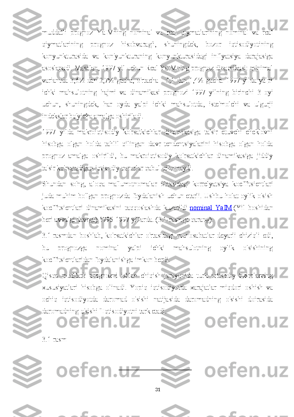 muddatli   prognoz   YaIMning   nominal   va   real   qiymatlarining   nominal   va   real
qiymatlarining   prognoz   hisobvarag'i,   shuningdek,   bozor   iqtisodiyotining
konyunkturasida   va   kon'yunkturaning   konyunkturasidagi   inflyatsiya   darajasiga
asoslanadi. Masalan, 1997 yil uchun Real YaIMning prognoz dinamikasi: minimal
variantda   3,6%  dan  2,7%  gacha,   o'rtacha   -  0,1  dan   1,4%  gacha.   1997  yilda   yalpi
ichki   mahsulotning   hajmi   va   dinamikasi   prognozi   1997   yilning   birinchi   3   oyi
uchun,   shuningdek,   har   oyda   yalpi   ichki   mahsulotda,   iste'molchi   va   ulgurji
indekslar bo'yicha amalga oshiriladi.
1997   yilda   makroiqtisodiy   ko'rsatkichlar   dinamikasiga   ta'sir   etuvchi   cheklovni
hisobga   olgan   holda   tahlil   qilingan   davr   tendentsiyalarini   hisobga   olgan   holda
prognoz   amalga   oshirildi,   bu   makroiqtisodiy   ko'rsatkichlar   dinamikasiga   jiddiy
ta'sir ko'rsatadigan iqtisodiy qarorlar qabul qilinmaydi.
Shundan   so'ng,   aloqa   ma'lumotnomalar   o'rtasidagi   korrelyatsiya   koeffitsientlari
juda muhim bo'lgan prognozda foydalanish uchun etarli. Ushbu holat  oylik o'sish
koeffitsientlari   dinamikasini   taqqoslashda   kuzatildi   nominal   YaIM   (Yil   boshidan
beri avvalgi davrga) 1995-1997 yillarda. (3.1-rasmga qarang).
3.1-rasmdan   boshlab,   ko'rsatkichlar   o'rtasidagi   munosabatlar   deyarli   chiziqli   edi,
bu   prognozga   nominal   yalpi   ichki   mahsulotning   oylik   o'sishining
koeffitsientlaridan foydalanishga imkon berdi.
Qisqa   muddatli   prognozni   ishlab   chiqish   jarayonida   turli   iqtisodiy   tizimlarning
xususiyatlari   hisobga   olinadi.   Yopiq   iqtisodiyotda   xarajatlar   miqdori   oshish   va
ochiq   iqtisodiyotda   daromad   o'sishi   natijasida   daromadning   o'sishi   doirasida
daromadning o'sishi "Iqtisodiyotni tark etadi.
3.1-rasm
31 