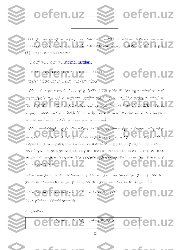 1997   yil   aprel   oyida   ulgurji   va   iste'mol   narxlari   indekslari   ekspert   baholari
tomonidan qadrlanadi. Ular asosida iste'molchi va ulgurji narxlarning deforatsiyasi
(8) tomonidan hisoblangan:
U ulgurji va ulgurji va   iste'mol narxlari ;
I - tegishli davr uchun iste'mol narxlari indeksi;
P tegishli davr uchun ulgurji narxlar indeksi.
Ushbu   uslubiyat   asosida   1997   yilga   kelib,   1998   yilda   YaIMning   nominal   va   real
qiymatiga ko'ra, ikki xil variantni taqdim etgan holda, o'rta biznesning nominal va
real   qiymati   -   o'rtacha   (narxlarda   kutilayotgan   indeks   mavjud   bo'ladi)   8%   va
ulgurji indeks narxlari - 5%); Minimal (aloqa xizmatlari va gaz uchun sotiladigan
tariflar tariflarini 15,8% ga hisobga olgan holda).
Ushbu   modeldagi   og'ish   dinamikasi   inflyatsiya   darajasiga   nisbatan   inflyatsiya
darajasi   bo'yicha   umumiy   tendentsiyalarning   umumiy   tendentsiyalarining
o'zgarishi, shuningdek, mahsulotlar va xizmatlarning jismoniy hajmining o'sishini
tavsiflaydi. Inflyatsiya darajasi bo'yicha ekspert baholanishi davlat tashqi va ichki
qarzlarini, kreditlar bo'yicha foiz stavkalari, davlat  byudjeti taqchilligi dinamikasi
bilan birga keladi.
Ukrainada   yalpi   ichki   mahsulotning   ikkinchi   yarmida   keltirilgan   yilning   ikkinchi
yarmida hisoblab chiqilgan yilning ikkinchi yarmida hisoblab chiqilgan. 3.2.
Ukraina nominal va real yalpi ichki mahsuloti prognozi
1998 yilning ikkinchi yarmida
3.2-jadval.
Nominal   YaIM, Haqiqiy YaIM,%
32 