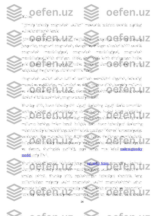 Xulosa
"Ijtimoiy-iqtisodiy   prognozlash   usullari"   mavzusida   tadqiqot   asosida   quyidagi
xulosalar chiqarish kerak:
Ijtimoiy-iqtisodiy   jarayonlarni   rivojlantirish   jarayonida   ijtimoiy-iqtisodiy
jarayonlar,   prognozni   prognozlash,   ekzogen   va   endogen   aloqalari   tahlili   asosida
prognozlash   metodologiyasi,   prognozlash   metodologiyasi,   prognozlash
metodologiyasi   ishlab   chiqilgan.   ob'ekt,   shuningdek   ko'rib   chiqilayotgan   hodisa
yoki   jarayon   davom   etayotgan   hodisa   doirasida   ularning   o'lchovlari.   Uning
kelajakdagi rivojlanishiga oid ishonchlilik hukmi.
Prognozlash   usullari   uchun   turli   xil   tasniflash   sxemalarini   o'rganish,   ixtisosligi
maqsad va vazifalariga, ma'lumotlari va sifati, prognoz qilish, taxminiy ma'lumot
va   sifatga   muvofiq   bo'lgan   faktlar,   ekspert   va   birlashtirilgan   usullarning   asosiy
darslari sifatida taqsimlash, prognoz taraqqiyot davri.
Shunday   qilib,   bozor   iqtisodiyotini   ulgurji   davlatning   ulgurji   davlat   tomonidan
tartibga   solishi,   uni   o'zlashtirishning   o'tmishdagi   va   hozirgi   holati   to'g'risidagi
ma'lumotni muqobil usullar to'g'risidagi ma'lumotlarga alternativ usullar to'g'risida
ma'lumot   berishga   imkon   beradi   bo'lajak   davr.   Bozor   iqtisodiyoti   davlatning
makroiqtisodiy ko'rsatkichlarga ta'sirini ko'zda tutadigan "Kernes" kontseptsiyasiga
asoslangan.   Shu   munosabat   bilan   AQShning   boshqa   rivojlangan   mamlakatlarda
bo'lgani kabi iqtisodiy prognoz (shaxsiy iste'mol, davlat xarajatlari, investitsiyalar
va   eksport,   shuningdek   qurilish),   qaysi   biriga   mos   keladi   makroiqtisodiy
model   Joriy GNP.
Shuni   ta'kidlash   kerakki,   islohotlar   jarayoni   iqtisodiy   tizim   Zamonaviy   Ukrainada
ular ijtimoiy-iqtisodiy prognozlash metodikatsiyasida ustuvorliklarni o'zgartirishni
amalga   oshirdi.   Shunday   qilib,   rejalashtirilgan   iqtisodiyot   sharoitida   keng
qo'llaniladigan   me'yoriy   usulni   prognozlash   usulini   prognozlashtirish   uchun
yaroqsiz   bo'lgan.   Ukrainaning   iqtisodiy   ahvolini   ishlab   chiqarish   va   beqarorlikni
iqtisodiy   pasayish   iqtisodiy   va   matematik   modellar   va   ekspert   baholaridan
34 