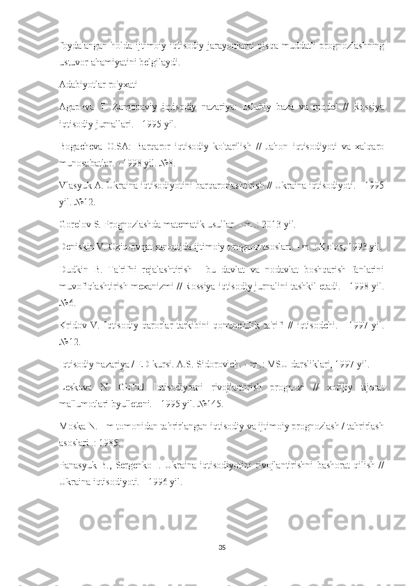 foydalangan holda ijtimoiy-iqtisodiy jarayonlarni  qisqa  muddatli  prognozlashning
ustuvor ahamiyatini belgilaydi.
Adabiyotlar ro'yxati
Agapova   T.   Zamonaviy   iqtisodiy   nazariya:   uslubiy   baza   va   model   //   Rossiya
iqtisodiy jurnallari. - 1995 yil.
Bogacheva   O.SA:   Barqaror   iqtisodiy   ko'tarilish   //   Jahon   iqtisodiyoti   va   xalqaro
munosabatlar. - 1998 yil. №8.
Vlasyuk A. Ukraina iqtisodiyotini barqarorlashtirish // Ukraina iqtisodiyoti. - 1995
yil. №12.
Gorelov S. Prognozlashda matematik usullar. - m .: 2013 yil.
Deniskin V. Oziq-ovqat sanoatida ijtimoiy prognoz asoslari. - m .: Kolos, 1993 yil.
Dudkin   B.   Ta'rifni   rejalashtirish   -   bu   davlat   va   nodavlat   boshqarish   fanlarini
muvofiqlashtirish mexanizmi // Rossiya iqtisodiy jurnalini tashkil etadi. - 1998 yil.
№6.
Kridov   V.   Iqtisodiy   qarorlar   tarkibini   qonunchilik   ta'rifi   //   iqtisodchi.   -   1997   yil.
№12.
Iqtisodiy nazariya / ED kursi. A.S. Sidorovich. - m .: MSU darsliklari, 1997 yil.
Leskova   N.   Global   Iqtisodiyotni   rivojlantirish   prognozi   //   xorijiy   tijorat
ma'lumotlari byulleteni. - 1995 yil. №145.
Moska N. - m tomonidan tahrirlangan iqtisodiy va ijtimoiy prognozlash / tahrirlash
asoslari .: 1985.
Panasyuk   B.,   Sergenko   I.   Ukraina   iqtisodiyotini   rivojlantirishni   bashorat   qilish   //
Ukraina iqtisodiyoti. - 1996 yil.
35 