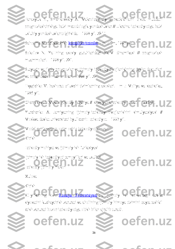 Panasyuk   B.,   Smenkovskiy   A.   Makroiqtisodiy   ko'rsatkichlarni   qisqa   muddatli
prognozlashtirishga ba'zi metodologik yondashuvlar // Ukraina iqtisodiyotiga ba'zi
uslubiy yondashuvlar to'g'risida. - 1998 yil. №10.
Sahot ma Modellashtirish   kompleks tizimlar . - m .: ilm, 1993 yil.
Sokolov   N.   YaHning   asosiy   guruhlaridagi   YaIM   dinamikasi   //   prognozlash
muammolari. - 1998 yil. №1.
Sutyagin va ilmiy prognozlar va ijtimoiy-iqtisodiy rivojlanishning davlat dasturlari
va prognozlash muammolari. - 1998 yil. №1.
Tsygichko   V.   bashorat   qiluvchi   tizimlarning   asoslari.   -   m   .:   Moliya   va   statistika,
1986 yil.
Chernikov D. Makroiqtisodiy nazariya // Rossiyalik iqtisodiy jurnal. - 1995 yil.
Yurchenko   A.   Jamiyatning   ijtimoiy-iqtisodiy   rivojlanishini   simulyatsiyasi   //
Moskva davlat universiteti byulleteni: Iqtisodiyot. - 1993 yil.
Model egrilayotgan oqim ochiq iqtisodiyotda oqadi
Kirish
Iqtisodiy mohiyat va ijtimoiy ish funktsiyasi
Ijtimoiy ish iqtisodiyoti tamoyillari va usullari
Iqtisodiy ijtimoiy makon
Xulosa
Kirish
80-yillarning   oxiri   Rossiya   Federatsiyasi   Bu   ijtimoiy   ish   sohasidagi   davlat
siyosatini kuchaytirish zarurati va aholining ijtimoiy himoya tizimini qayta tashkil
etish zarurati bozor iqtisodiyotiga o'tish bilan ajralib turadi.
36 