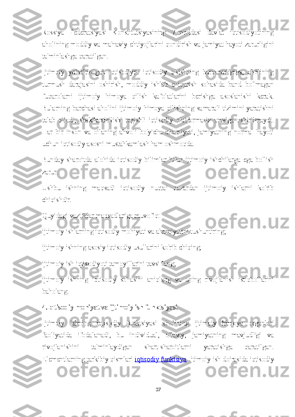Rossiya   Federatsiyasi   Konstitutsiyasining   7-moddasi   davlat   iqtisodiyotining
aholining moddiy va ma'naviy ehtiyojlarini qondirish va jamiyat hayoti zarurligini
ta'minlashga qaratilgan.
Ijtimoiy   yo'naltirilgan   iqtisodiyot   iqtisodiy   o'sishning   barqarorligiga,   aholining
turmush   darajasini   oshirish,   moddiy   ishlab   chiqarish   sohasida   band   bo'lmagan
fuqarolarni   ijtimoiy   himoya   qilish   kafolatlarini   berishga   asoslanishi   kerak.
Bularning barchasi aholini ijtimoiy himoya qilishning samarali tizimini yaratishni
talab   qiladi,   shakllantirilishi   tegishli   iqtisodiy   platformasiz   amalga   oshirilmaydi.
Har   bir   inson   va   oilaning   ahvoli   bo'yicha   ahamiyati,   jamiyatning   normal   hayoti
uchun iqtisodiy asosni mustahkamlash ham oshmoqda.
Bunday   sharoitda   alohida   iqtisodiy   bilimlar   bilan   ijtimoiy   ishchilarga   ega   bo'lish
zarur.
Ushbu   ishning   maqsadi   iqtisodiy   nuqtai   nazardan   ijtimoiy   ishlarni   ko'rib
chiqishdir.
Quyidagi vazifalar maqsadlariga muvofiq:
ijtimoiy ishlarning iqtisodiy mohiyati va ahamiyatini tushuntiring;
ijtimoiy ishning asosiy iqtisodiy usullarini ko'rib chiqing;
ijtimoiy ish iqtisodiyoti tamoyillarini tavsiflang;
ijtimoiy   ishning   iqtisodiy   sohasini   aniqlang   va   uning   rivojlanish   istiqbollarini
baholang.
4.Iqtisodiy mohiyat va ijtimoiy ish funktsiyasi
Ijtimoiy   ishning   iqtisodiy   funktsiyasi   aholining   ijtimoiy   himoya   organlari
faoliyatida   ifodalanadi,   bu   individual,   oilaviy,   jamiyatning   mavjudligi   va
rivojlanishini   ta'minlaydigan   shart-sharoitlarni   yaratishga   qaratilgan.
Elementlarning tarkibiy qismlari   iqtisodiy funktsiya   Ijtimoiy ish doirasida iqtisodiy
37 