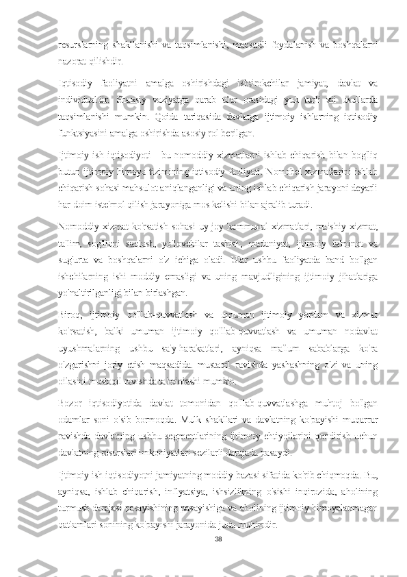 resurslarning   shakllanishi   va   taqsimlanishi,   maqsadli   foydalanish   va   boshqalarni
nazorat qilishdir.
Iqtisodiy   faoliyatni   amalga   oshirishdagi   ishtirokchilar   jamiyat,   davlat   va
individualdir.   Shaxsiy   vaziyatga   qarab   ular   orasidagi   yuk   turli   xil   usullarda
taqsimlanishi   mumkin.   Qoida   tariqasida   davlatga   ijtimoiy   ishlarning   iqtisodiy
funktsiyasini amalga oshirishda asosiy rol berilgan.
Ijtimoiy   ish   iqtisodiyoti   -   bu   nomoddiy   xizmatlarni   ishlab   chiqarish   bilan   bog'liq
butun ijtimoiy himoya  tizimining  iqtisodiy  faoliyati.  Nomobel  xizmatlarini  ishlab
chiqarish sohasi mahsulot aniqlanganligi va uning ishlab chiqarish jarayoni deyarli
har doim iste'mol qilish jarayoniga mos kelishi bilan ajralib turadi.
Nomoddiy xizmat  ko'rsatish sohasi  uy-joy kommunal xizmatlari, maishiy xizmat,
ta'lim,   sog'liqni   saqlash,   yo'lovchilar   tashish,   madaniyat,   ijtimoiy   ta'minot   va
sug'urta   va   boshqalarni   o'z   ichiga   oladi.   Ular   ushbu   faoliyatda   band   bo'lgan
ishchilarning   ishi   moddiy   emasligi   va   uning   mavjudligining   ijtimoiy   jihatlariga
yo'naltirilganligi bilan birlashgan.
Biroq,   ijtimoiy   qo'llab-quvvatlash   va   umuman   ijtimoiy   yordam   va   xizmat
ko'rsatish,   balki   umuman   ijtimoiy   qo'llab-quvvatlash   va   umuman   nodavlat
uyushmalarning   ushbu   sa'y-harakatlari,   ayniqsa   ma'lum   sabablarga   ko'ra
o'zgarishni   joriy   etish   maqsadida.   mustaqil   ravishda   yashashning   o'zi   va   uning
oilasini mustaqil ravishda ta'minlashi mumkin.
Bozor   iqtisodiyotida   davlat   tomonidan   qo'llab-quvvatlashga   muhtoj   bo'lgan
odamlar   soni   o'sib   bormoqda.   Mulk   shakllari   va   davlatning   ko'payishi   muqarrar
ravishda   davlatning   ushbu   segmentlarining   ijtimoiy   ehtiyojlarini   qondirish   uchun
davlatning resurslari imkoniyatlari sezilarli darajada pasaydi.
Ijtimoiy ish iqtisodiyotni jamiyatning moddiy bazasi sifatida ko'rib chiqmoqda. Bu,
ayniqsa,   ishlab   chiqarish,   inflyatsiya,   ishsizlikning   o'sishi   inqirozida,   aholining
turmush darajasi pasayishining pasayishiga va aholining ijtimoiy himoyalanmagan
qatlamlari sonining ko'payishi jarayonida juda muhimdir.
38 