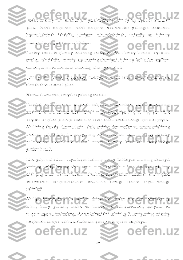 Davlat iqtisodiy munosabatlari jamiyat a'zolarining ijtimoiy hayotiga bevosita ta'sir
qiladi.   Ishlab   chiqarishni   ishlab   chiqarish   vositalaridan   yollangan   ishchilarni
begonalashtirish   ishsizlik,   jamiyatni   tabaqalashtirish,   iqtisodiy   va   ijtimoiy
muammolarning o'sishiga olib keladi.
Bunday   sharoitda   ijtimoiy   ishlarning   asosiy   vazifasi   ijtimoiy   ta'minot   siyosatini
amalga   oshirishdir.   Ijtimoiy   sug'urtaning   ahamiyati,   ijtimoiy   kafolatlar,   sog'liqni
saqlash, ta'lim va boshqalar o'rtasidagi ahamiyati oshadi.
Ijtimoiy   ish   iqtisodiyoti   iqtisodiy   nazariya   toifalari:   ishlab   chiqarish,   tarqatish,
almashish va iste'mol qilish.
Mahsulot umuman jamiyat hayotining asosidir.
Tarqatish   nafaqat   ishlab   chiqarish   natijalarini   taqsimlash,   balki   resurslarning
taqsimlanishidir.   Jamoat   taqsimlanishi   mulk   shakllariga   bog'liq.   Yig'ilgan   mulk
bo'yicha tarqatish printsipi bozorning bozor shakli shakllanishiga qarab ko'payadi.
Aholining   shaxsiy   daromadlarini   shakllantirish   daromadlar   va   tabaqalanishining
o'sishiga   olib   keladi,   bu   jamiyatning   zaif   qatlamlari   uchun   ijtimoiy-iqtisodiy
qo'llab-quvvatlash   tizimini   tashkil   etuvchi   ijtimoiy   keskinlikni   pasaytirishga
yordam beradi.
Ichki yalpi mahsulotni qayta taqsimlashning asosiy funktsiyasi aholining aksariyat
sonining   ijobiy   hayotiy   sharoitlarini   ta'minlash   uchun   iqtisodiy   farqlarni   joriy
etishga aylanadi. Ushbu maqsad mahsulotlar va xizmatlarni tarqatish, shuningdek,
daromadlarni   barqarorlashtirish   dasturlarini   amalga   oshirish   orqali   amalga
oshiriladi.
Aholiga   ijtimoiy-iqtisodiy   yordam   doirasidagi   davlat   dasturlari   fuqarolarning
ta'lim,   tibbiy   yordam,   onalik   va   bolalikni   qo'llab-quvvatlash,   qariyalar   va
nogironlarga va boshqalarga xizmat ko'rsatishni ta'minlaydi. Jamiyatning iqtisodiy
rivojlanishi darajasi ushbu dasturlardan qoniqish darajasini belgilaydi.
39 