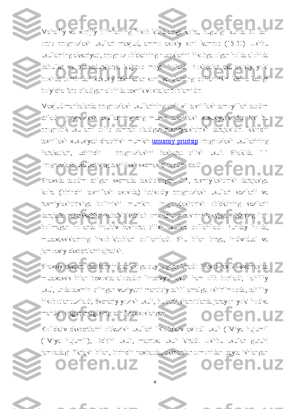 Mahalliy   va   xorijiy   olimlarning   hisob-kitoblariga   ko'ra,   bugungi   kunda   20   dan
ortiq   prognozlash   usullari   mavjud,   ammo   asosiy   soni   kamroq   (15-20).   Ushbu
usullarning aksariyati, prognoz ob'ektining nuanslarini hisobga olgan holda alohida
qabullar   va   protseduralarga   ko'proq   moyil   bo'ladi.   Boshqalar   esa   asosiy   yoki
boshqa   tomondan   xususiy   texnikalar   soni   va   ularning   qo'llanilishi   ketma-ketligi
bo'yicha farq qiladigan alohida texnik vositalar to'plamidir.
Mavjud manbalarda prognozlash usullarining turli xil tasniflash tamoyillari taqdim
etiladi.   Prognozlash   usullarining   eng   muhim   tasniflash   xususiyatlaridan   biri   bu
prognotik   usullarni   to'liq   qamrab   oladigan   rasmiylashtirish   darajasidir.   Ikkinchi
tasniflash   xususiyati   chaqirish   mumkin   umumiy   printsip   Prognozlash   usullarining
harakatlari,   uchinchi   -   prognozlashni   bashorat   qilish   usuli.   Shaklda.   1.1
Prognozlash usullarining tasniflash sxemasini taqdim etadi.
Shaxsda   taqdim   etilgan   sxemada   tasdiqlangan.   1.1,   rasmiylashtirish   darajasiga
ko'ra   (birinchi   tasniflash   asosida)   iqtisodiy   prognozlash   usullari   sezilarli   va
rasmiylashtirishga   bo'linishi   mumkin.   Prognozlashtirish   ob'ektining   sezilarli
darajada  murakkabligi   sababli   ko'plab   omillarning  ta'sirini   hisobga   olishning   iloji
bo'lmagan   hollarda   intuitiv   bashorat   qilish   usullari   qo'llaniladi.   Bunday   holda,
mutaxassislarning   hisob-kitoblari   qo'llaniladi.   Shu   bilan   birga,   individual   va
jamoaviy ekspertlarni ajratish.
Shaxsiy ekspert baholarining tarkibiga quyidagilar kiradi: "Savol-javob" sxemasida
mutaxassis   bilan   bevosita   aloqador   "intervyu"   usuli   ham   olib   boriladi;   Tahliliy
usul, unda taxmin qilingan vaziyatni mantiqiy tahlil amalga oshirilmoqda, tahliliy
hisobotlar tuziladi; Ssenariy yozish usuli, bu turli sharoitlarda jarayon yoki hodisa
mantig'ining mantig'ining ta'rifiga asoslangan.
Kollektiv   ekspertlarni   o'tkazish   usullari   "Kollektiv   avlod"   usuli   ("Miya   hujumi"
("Miya   hujumi"),   Delphi   usuli,   matritsa   usuli   kiradi.   Ushbu   usullar   guruhi
jamoadagi  fikrlash bilan, birinchi  navbatda, ekspertlar tomonidan qayta ishlangan
4 