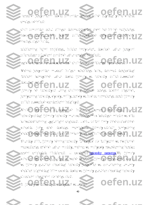 Tarqatish   jarayonlarini   davlat   tomonidan   tartibga   solish   quyidagi   yo'nalishlarda
amalga oshiriladi:
aholi   tomonidan   qabul   qilingan   daromadning   bir   qismi   har   bir   ish   natijalariga
bevosita   bog'liq,   ammo   hayotni   qo'llab-quvvatlash   ehtiyojlarini   qondirishni
hisobga olgan holda;
talablarning   hajmi   projelerga,   bolalar   imtiyozlari,   davolash   uchun   jarayoni
to'lanadigan to'lovlarni qondirish uchun amalga oshiriladi;
tegishli samarasiz muassasalar orqali aholi farovon toifalariga foyda keltiradi.
Mehnat   jarayonidan   mustaqil   bo'lgan   sabablarga   ko'ra,   daromad   darajasidagi
farqlarni   kamaytirish   uchun   davlat   ijtimoiy   va   iqtisodiy   qo'llab-quvvatlash
dasturlari zarur.
Ijtimoiy   ish   iqtisodiyoti   uning   aholining   turmush   tarziga   ta'sirini   o'rganish,
jamiyatning iqtisodiy, siyosiy, milliy, tarixiy va boshqa normalariga qarab ijtimoiy
qo'llab-quvvatlash standartlarini belgilaydi.
Aholini   hayotni   qo'llab-quvvatlash   bozorning   samarali   kuchlariga,   bozor
iqtisodiyotidagi   ijtimoiy-iqtisodiy   munosabatlarga   mos   keladigan   miqdor   va   sifat
ko'rsatkichlarining   uyg'unligini   anglatadi.   Ushbu   toifani   ilmiy   tirishqoqlashtirish
sohasida   joriy   etish   davlatga   mamlakatda   ijtimoiy-adolatli   jamiyatning
shakllanishiga imkon qadar ko'proq imkoniyatga ega bo'lishiga imkon beradi.
Shunday   qilib,   ijtimoiy   ishning   iqtisodiy   funktsiyasi   o'z   faoliyatini   va   rivojlanish
maqsadlariga   erishish   uchun   moddiy,   mehnat   va   moliyaviy   resurslarning   harakat
tarzini   aniqlashda   ifodalanadi.   U   asoslanadi   iqtisodiy   nazariya   Va   ijtimoiy
sohalarni rejalashtirish, faoliyat ko'rsatish va aholini ijtimoiy himoya qilish, davlat
va   ijtimoiy   guruhlar   o'rtasidagi   iqtisodiy   jarayonlar   va   qonunlarning   umumiy
shakllari to'g'risidagi bilim asosida davlat va ijtimoiy guruhlar o'rtasidagi iqtisodiy
aloqalarni o'rganishni o'z ichiga oladi.
2.   Ijtimoiy ish iqtisodiyoti tamoyillari va usullari
40 