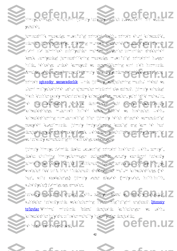 himoyalanmagan   sohalarini   ijtimoiy-iqtisodiy   qo'llab-quvvatlashni   bir   vaqtda
yaratish;
jamoatchilik   maqsadga   muvofiqligi   printsipi.   Ushbu   printsip   shuni   ko'rsatadiki,
odamlar   ijtimoiy   himoya   qilishning   munosib   cheklanishi   mutlaqo   yoki   qisman
o'zini   o'zi   ta'minlash   qobiliyatidan   mahrum   bo'lganlar   tomonidan   cheklanishi
kerak.   Jamiyatdagi   jamoatchilikning   maqsadga   muvofiqligi   printsipini   buzgan
holda,   ishlashga   undash   kamayadi   va   qaramliklarning   soni   o'sib   bormoqda.
Amalda, ushbu tamoyil maqsadli ijtimoiy-iqtisodiy yordam tizimida aks ettirilgan;
printsip   iqtisodiy   samaradorlik .   Unda   ijtimoiy   xarajatlarning   maqbul   nisbati   va
ularni   moliyalashtirish   uchun   ajratmalar   miqdorini   aks   ettiradi.   Ijtimoiy   sohadagi
hisob-kitoblar asosiy makroiqtisodiy ko'rsatkichlar, masalan, yalpi ichki mahsulot,
ish   haqi   mablag'lari,   jamlama   daromadlari   kabi   asosiy   makroiqtisodiy
ko'rsatkichlarga   mutanosib   bo'lishi   kerak.   Aholisi   va   boshqalar.   Ushbu
ko'rsatkichlarning   nomutanosibligi   bilan   ijtimoiy   ishlab   chiqarish   samaradorligi
pasayishi   kuzatilmoqda.   Ijtimoiy   imtiyozlarning   kattaligi   eng   kam   ish   haqi
darajasidan yuqori bo'lmasligi kerak. Ushbu tamoyil aholining ijtimoiy farovonligi
va iqtisodiy samaradorligini hisoblashga asoslangan;
ijtimoiy   himoya   tizimida   davlat   ustuvorligi   printsipi   boshlandi.   Ushbu   tamoyil,
davlat   aholining   himoyalanmagan   qatlamlarida   zaruriy   standartni   iqtisodiy
ta'minotning   asosiy   kafolati   hisoblanadi.   Qoida   tariqasida,   ijtimoiy   himoya
vositalari   ikki   toifa   bilan   ifodalanadi:   cheklovchilar   ma'lum   ko'rsatkichlarga   (ish
haqi,   soliq   stavkalariga)   ijtimoiy   zarar   etkazish   (imtiyozlar,   bo'lib-bo'lib,
subsidiyalar) tizimiga ega emaslar;
iqtisodiy   mustaqillik   printsipi.   Ushbu   tamoyil   federal   va   mahalliy   darajadagi
sub'ektlar   iqtisodiyotida   vakolatlarning   o'zaro   bog'liqligini   anglatadi.   Ijtimoiy
to'lovlar   Minimal   miqdorda   federal   darajasida   kafolatlangan   va   ushbu
ko'rsatkichlar bo'yicha to'lovlar mahalliy hokimiyatlar darajasida;
ish haqini oshirish printsipi;
42 