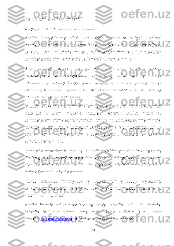 hayot sifatini yaxshilash printsipi;
ehtiyojlarni oshirish printsipi va boshqalar.
Aholini   ijtimoiy   himoya   qilish   tizimi   ishlab   chiqarish   va   iste'mol   o'rtasidagi
maqbul munosabatlarni qo'llab-quvvatlashga qaratilgan sanab o'tilgan tamoyillarga
asoslanadi.   Aholini   ijtimoiy   himoya   qilish   mexanizmi   ijtimoiy   qo'llab-quvvatlash
texnologiyasida ijtimoiy-iqtisodiy usullar shaklida namoyon bo'ladi.
Shuni   ta'kidlash   kerakki,   hokimiyat   va   mulk   instituti   ko'pincha   Rossiya
Federatsiyasida   kombinatsiyalanadi   va   shuning   uchun   ijtimoiy   himoya
institutlarining   iqtisodiy   faoliyati   yuqori   darajaga   to'g'ri   keladi.   Ijtimoiy   himoya
tizimining   elementlari   rejalashtirish,   demokratik   markazlashtirish   va   iqtisodiy
hisoblash tamoyillariga asoslanadi.
Muayyan   shaxs   bo'yicha   ijtimoiy   ishlarning   asosiy   yo'nalishi   ijtimoiy   va   jamiyat
o'rtasidagi   aloqalarni   tiklashga   qaratilgan   samarali   usullar,   metod   va
texnologiyalarni qidirishga majbur qiladi. Ijtimoiy qo'llab-quvvatlashning ijtimoiy-
iqtisodiy   usullari   ijtimoiy   tamoyillar   asosida   ijtimoiy   ish   maqsadlariga   qanday
erishish   mumkin.   Jamiyatga   ijtimoiy   ta'sirning   maqbul   xarajatlari   qo'llashning
samaradorligiga bog'liq.
Ijtimoiy ish mexanizmida iqtisodiy usullar ijtimoiy himoya tushunchasining asosiy
jihatlariga ta'sir ko'rsatadigan eng muhim joylardan birini egallaydi: ular shaxslarni
o'zini   o'zi  amalga  oshirishni  va  o'z-o'zini  anglashga   undashadi  Inqiroz  holatlarida
inqiroz sharoitida iqtisodiy yordam.
Davlat   darajasida   ijtimoiy-iqtisodiy   usullar   ijtimoiy-huquqiy   siyosatlarga
asoslanib,   jamiyat   uchun   huquqiy   va   iqtisodiy   sharoitlarni   tashkil   etishda   ushbu
muammolarni hal qiladi.
Aholini   ijtimoiy   qo'llab-quvvatlashning   asosiy   iqtisodiy   usuli   -   bu   ijtimoiy-
iqtisodiy   kafolatlar   tizimini   joriy   etish.   Uning   so'zlariga   ko'ra,   davlat
o'rnatildi   minimal o'lchamlar   ish haqi va yashash darajasi minimal.
43 