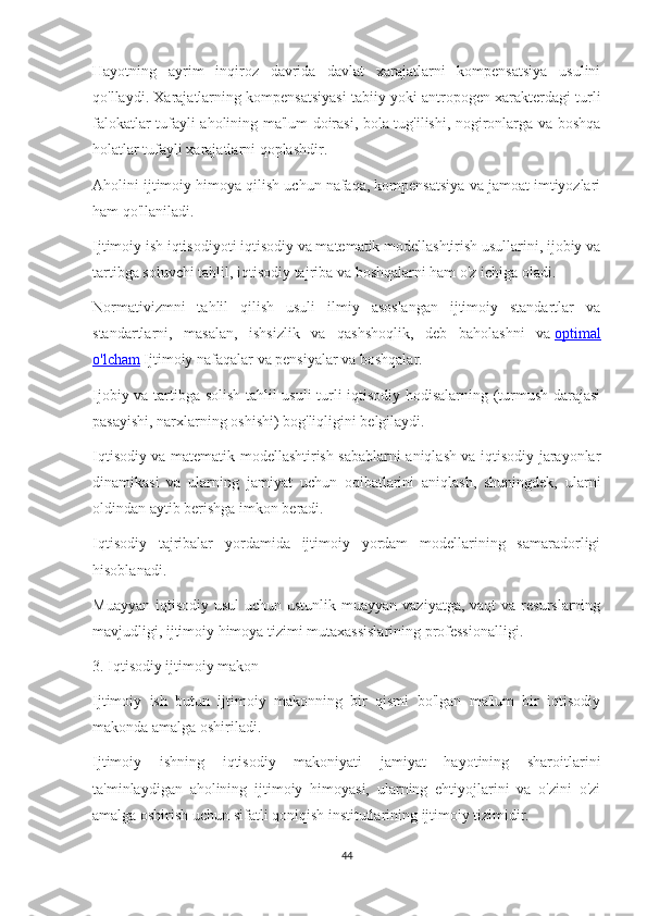 Hayotning   ayrim   inqiroz   davrida   davlat   xarajatlarni   kompensatsiya   usulini
qo'llaydi. Xarajatlarning kompensatsiyasi tabiiy yoki antropogen xarakterdagi turli
falokatlar tufayli aholining ma'lum doirasi, bola tug'ilishi, nogironlarga va boshqa
holatlar tufayli xarajatlarni qoplashdir.
Aholini ijtimoiy himoya qilish uchun nafaqa, kompensatsiya va jamoat imtiyozlari
ham qo'llaniladi.
Ijtimoiy ish iqtisodiyoti iqtisodiy va matematik modellashtirish usullarini, ijobiy va
tartibga soluvchi tahlil, iqtisodiy tajriba va boshqalarni ham o'z ichiga oladi.
Normativizmni   tahlil   qilish   usuli   ilmiy   asoslangan   ijtimoiy   standartlar   va
standartlarni,   masalan,   ishsizlik   va   qashshoqlik,   deb   baholashni   va   optimal
o'lcham   Ijtimoiy nafaqalar va pensiyalar va boshqalar.
Ijobiy va tartibga solish tahlil usuli turli iqtisodiy hodisalarning (turmush darajasi
pasayishi, narxlarning oshishi) bog'liqligini belgilaydi.
Iqtisodiy va matematik modellashtirish sabablarni aniqlash va iqtisodiy jarayonlar
dinamikasi   va   ularning   jamiyat   uchun   oqibatlarini   aniqlash,   shuningdek,   ularni
oldindan aytib berishga imkon beradi.
Iqtisodiy   tajribalar   yordamida   ijtimoiy   yordam   modellarining   samaradorligi
hisoblanadi.
Muayyan  iqtisodiy  usul  uchun ustunlik  muayyan vaziyatga, vaqt  va  resurslarning
mavjudligi, ijtimoiy himoya tizimi mutaxassislarining professionalligi.
3.   Iqtisodiy ijtimoiy makon
Ijtimoiy   ish   butun   ijtimoiy   makonning   bir   qismi   bo'lgan   ma'lum   bir   iqtisodiy
makonda amalga oshiriladi.
Ijtimoiy   ishning   iqtisodiy   makoniyati   jamiyat   hayotining   sharoitlarini
ta'minlaydigan   aholining   ijtimoiy   himoyasi,   ularning   ehtiyojlarini   va   o'zini   o'zi
amalga oshirish uchun sifatli qoniqish institutlarining ijtimoiy tizimidir.
44 