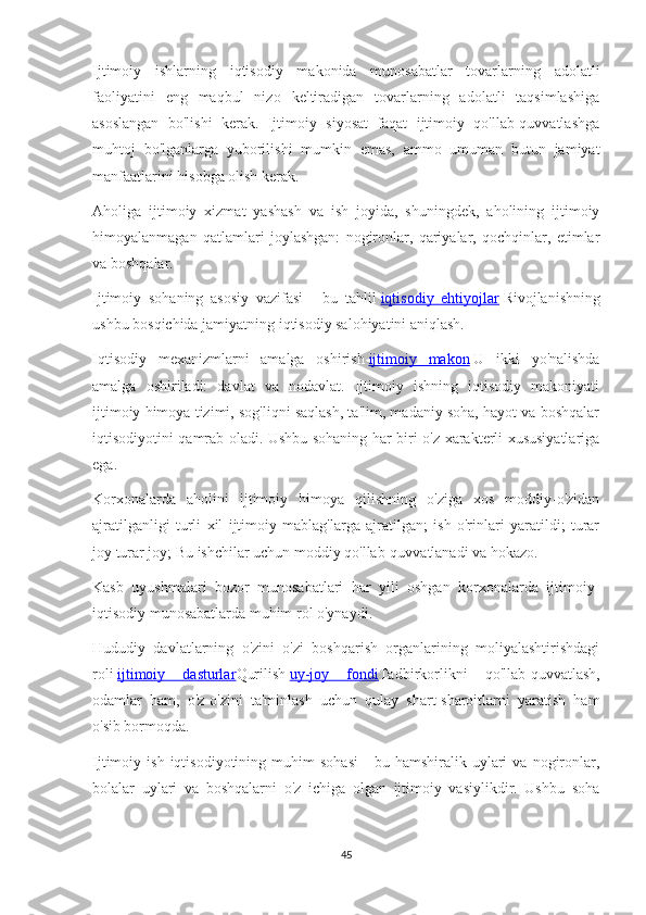 Ijtimoiy   ishlarning   iqtisodiy   makonida   munosabatlar   tovarlarning   adolatli
faoliyatini   eng   maqbul   nizo   keltiradigan   tovarlarning   adolatli   taqsimlashiga
asoslangan   bo'lishi   kerak.   Ijtimoiy   siyosat   faqat   ijtimoiy   qo'llab-quvvatlashga
muhtoj   bo'lganlarga   yuborilishi   mumkin   emas,   ammo   umuman   butun   jamiyat
manfaatlarini hisobga olish kerak.
Aholiga   ijtimoiy   xizmat   yashash   va   ish   joyida,   shuningdek,   aholining   ijtimoiy
himoyalanmagan   qatlamlari   joylashgan:   nogironlar,   qariyalar,   qochqinlar,   etimlar
va boshqalar.
Ijtimoiy   sohaning   asosiy   vazifasi   -   bu   tahlil   iqtisodiy   ehtiyojlar   Rivojlanishning
ushbu bosqichida jamiyatning iqtisodiy salohiyatini aniqlash.
Iqtisodiy   mexanizmlarni   amalga   oshirish   ijtimoiy   makon   U   ikki   yo'nalishda
amalga   oshiriladi:   davlat   va   nodavlat.   Ijtimoiy   ishning   iqtisodiy   makoniyati
ijtimoiy himoya tizimi, sog'liqni saqlash, ta'lim, madaniy soha, hayot va boshqalar
iqtisodiyotini qamrab oladi. Ushbu sohaning har biri o'z xarakterli xususiyatlariga
ega.
Korxonalarda   aholini   ijtimoiy   himoya   qilishning   o'ziga   xos   moddiy-o'zidan
ajratilganligi   turli   xil   ijtimoiy   mablag'larga   ajratilgan;   ish   o'rinlari   yaratildi;   turar
joy turar joy; Bu ishchilar uchun moddiy qo'llab-quvvatlanadi va hokazo.
Kasb   uyushmalari   bozor   munosabatlari   har   yili   oshgan   korxonalarda   ijtimoiy-
iqtisodiy munosabatlarda muhim rol o'ynaydi.
Hududiy   davlatlarning   o'zini   o'zi   boshqarish   organlarining   moliyalashtirishdagi
roli   ijtimoiy   dasturlar Qurilish   uy-joy   fondi Tadbirkorlikni   qo'llab-quvvatlash,
odamlar   ham,   o'z-o'zini   ta'minlash   uchun   qulay   shart-sharoitlarni   yaratish   ham
o'sib bormoqda.
Ijtimoiy  ish   iqtisodiyotining   muhim   sohasi   -   bu  hamshiralik   uylari   va   nogironlar,
bolalar   uylari   va   boshqalarni   o'z   ichiga   olgan   ijtimoiy   vasiylikdir.   Ushbu   soha
45 