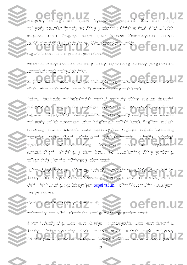 moliyaviy   mablag'lardan   oqilona   foydalanishni   anglatadi.   Shu   bilan   birga,
moliyaviy   resurslar   ijtimoiy   va   tibbiy   yordamni   oshirish   vositasi   sifatida   ko'rib
chiqilishi   kerak.   Bugungi   kunga   qadar   Rossiya   Federatsiyasida   tibbiyot
tashkilotlarini moliyalashtirishning ikkita variantlari mumkin:
sug'urta tashkilotlari orqali moliyalashtirish;
mablag'ni   moliyalashtirish   majburiy   tibbiy   sug'urtaning   hududiy   jamg'armalari
tarmoqlari orqali moliyalashtirish.
Sog'liqni   saqlash   uchun   ajratilgan   mablag'larning   maqsadli   xarajatlarini   nazorat
qilish uchun qo'shimcha qonunchilik choralarini joriy etish kerak.
Federal   byudjetda   moliyalashtirish   manbai   majburiy   tibbiy   sug'urta   dasturini
moliyalashtirishning   manbai   qo'shilgan   qiymat   solig'i   va   uni   majburiy   tibbiy
sug'urta fondiga (OMS) o'tkazib yuborish uchun majburiy tibbiy sug'urta dasturini
moliyaviy   qo'llab-quvvatlash   uchun   belgilangan   bo'lishi   kerak.   Sog'liqni   saqlash
sohasidagi   muhim   elementi   bozor   iqtisodiyotida   sog'liqni   saqlash   tizimining
maqsadga   muvofiqligini   ta'minlashni   rejalashtirmoqda.   Ijtimoiy   sohadagi
rejalashtirish   usullaridan   keng   foydalanish   resurslardan   foydalanish
samaradorligini   oshirishga   yordam   beradi   va   fuqarolarning   tibbiy   yordamga
bo'lgan ehtiyojlarini qondirishga yordam beradi.
Ta'lim   tizimi   ijtimoiy   ishlarning   iqtisodiy   kosmetining   sub'ektlaridan   biridir.
Rossiya   Federatsiyasi   Konstitutsiyasining   43-moddasi   shuni   ko'rsatadiki,   har   bir
kishi olish huquqiga ega deb aytilgan   bepul ta'lim . Ta'lim ikkita muhim xususiyatni
amalga oshiradi:
o'zini o'zi rivojlantirishga yordam beradi;
mehnatni yuqori sifatli takrorlashni amalga oshirishga yordam beradi.
Bozor   iqtisodiyotiga   uzoq   vaqt   Rossiya   Federatsiyasida   uzoq   vaqt   davomida
Rossiya   Federatsiyasining   davlat   monopoliyasini   saqlash,   unda   moliyaviy
investitsiyalarning   sezilarli   darajada   pasayishi   fonida   davlat   monopoliyasini
47 