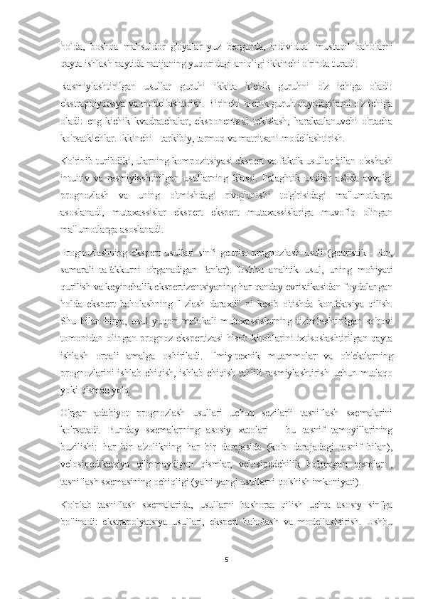 holda,   boshqa   mahsuldor   g'oyalar   yuz   berganda,   individual   mustaqil   baholarni
qayta ishlash paytida natijaning yuqoridagi aniqligi ikkinchi o'rinda turadi.
Rasmiylashtirilgan   usullar   guruhi   ikkita   kichik   guruhni   o'z   ichiga   oladi:
ekstrapolyatsiya va modellashtirish. Birinchi kichik guruh quyidagilarni o'z ichiga
oladi:   eng   kichik   kvadratchalar,   eksponentsial   tekislash,   harakatlanuvchi   o'rtacha
ko'rsatkichlar. Ikkinchi - tarkibiy, tarmoq va matritsani modellashtirish.
Ko'rinib turibdiki, ularning kompozitsiyasi ekspert va faktik usullar bilan o'xshash
intuitiv   va   rasmiylashtirilgan   usullarning   klassi.   Falaghtik   usullar   aslida   avvalgi
prognozlash   va   uning   o'tmishdagi   rivojlanishi   to'g'risidagi   ma'lumotlarga
asoslanadi,   mutaxassislar   ekspert   ekspert   mutaxassislariga   muvofiq   olingan
ma'lumotlarga asoslanadi.
Prognozlashning   ekspert   usullari   sinfi   geurist   prognozlash   usuli   (geuristik   -   fan,
samarali   tafakkurni   o'rganadigan   fanlar).   Ushbu   analitik   usul,   uning   mohiyati
qurilish va keyinchalik ekspertizentsiyaning har qanday evristikasidan foydalangan
holda   ekspert   baholashning   "Izlash   daraxti"   ni   kesib   o'tishda   konfektsiya   qilish.
Shu   bilan   birga,   usul   yuqori   malakali   mutaxassislarning   tizimlashtirilgan   so'rovi
tomonidan   olingan   prognoz   ekspertizasi   hisob-kitoblarini   ixtisoslashtirilgan   qayta
ishlash   orqali   amalga   oshiriladi.   Ilmiy-texnik   muammolar   va   ob'ektlarning
prognozlarini  ishlab chiqish, ishlab chiqish tahlili  rasmiylashtirish uchun mutlaqo
yoki qisman yo'q.
O'rgan   adabiyot   prognozlash   usullari   uchun   sezilarli   tasniflash   sxemalarini
ko'rsatadi.   Bunday   sxemalarning   asosiy   xatolari   -   bu   tasnif   tamoyillarining
buzilishi:   har   bir   a'zolikning   har   bir   darajasida   (ko'p   darajadagi   tasnif   bilan),
velosipedikatsiya   qilinmaydigan   qismlar,   velosipedchilik   bo'lmagan   qismlar   ,
tasniflash sxemasining ochiqligi (ya'ni yangi usullarni qo'shish imkoniyati).
Ko'plab   tasniflash   sxemalarida,   usullarni   bashorat   qilish   uchta   asosiy   sinfga
bo'linadi:   ekstrapolyatsiya   usullari,   ekspert   baholash   va   modellashtirish.   Ushbu
5 