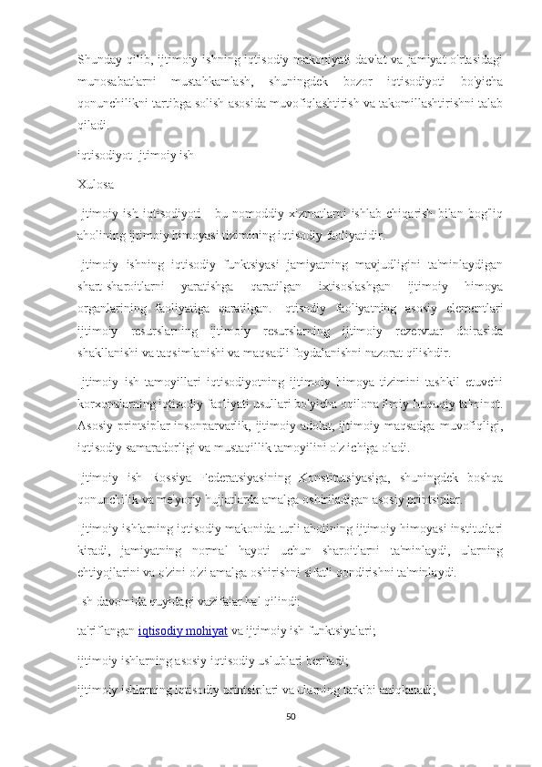 Shunday qilib,  ijtimoiy  ishning iqtisodiy  makoniyati   davlat  va  jamiyat  o'rtasidagi
munosabatlarni   mustahkamlash,   shuningdek   bozor   iqtisodiyoti   bo'yicha
qonunchilikni tartibga solish asosida muvofiqlashtirish va takomillashtirishni talab
qiladi.
iqtisodiyot Ijtimoiy ish
Xulosa
Ijtimoiy   ish   iqtisodiyoti   -   bu   nomoddiy   xizmatlarni   ishlab   chiqarish   bilan   bog'liq
aholining ijtimoiy himoyasi tizimining iqtisodiy faoliyatidir.
Ijtimoiy   ishning   iqtisodiy   funktsiyasi   jamiyatning   mavjudligini   ta'minlaydigan
shart-sharoitlarni   yaratishga   qaratilgan   ixtisoslashgan   ijtimoiy   himoya
organlarining   faoliyatiga   qaratilgan.   Iqtisodiy   faoliyatning   asosiy   elementlari
ijtimoiy   resurslarning   ijtimoiy   resurslarning   ijtimoiy   rezervuar   doirasida
shakllanishi va taqsimlanishi va maqsadli foydalanishni nazorat qilishdir.
Ijtimoiy   ish   tamoyillari   iqtisodiyotning   ijtimoiy   himoya   tizimini   tashkil   etuvchi
korxonalarning iqtisodiy faoliyati usullari bo'yicha oqilona ilmiy-huquqiy ta'minot.
Asosiy  printsiplar  insonparvarlik,  ijtimoiy  adolat, ijtimoiy maqsadga   muvofiqligi,
iqtisodiy samaradorligi va mustaqillik tamoyilini o'z ichiga oladi.
Ijtimoiy   ish   Rossiya   Federatsiyasining   Konstitutsiyasiga,   shuningdek   boshqa
qonunchilik va me'yoriy hujjatlarda amalga oshiriladigan asosiy printsiplar.
Ijtimoiy ishlarning iqtisodiy makonida turli aholining ijtimoiy himoyasi institutlari
kiradi,   jamiyatning   normal   hayoti   uchun   sharoitlarni   ta'minlaydi,   ularning
ehtiyojlarini va o'zini o'zi amalga oshirishni sifatli qondirishni ta'minlaydi.
Ish davomida quyidagi vazifalar hal qilindi:
ta'riflangan   iqtisodiy mohiyat   va ijtimoiy ish funktsiyalari;
ijtimoiy ishlarning asosiy iqtisodiy uslublari beriladi;
ijtimoiy ishlarning iqtisodiy printsiplari va ularning tarkibi aniqlanadi;
50 