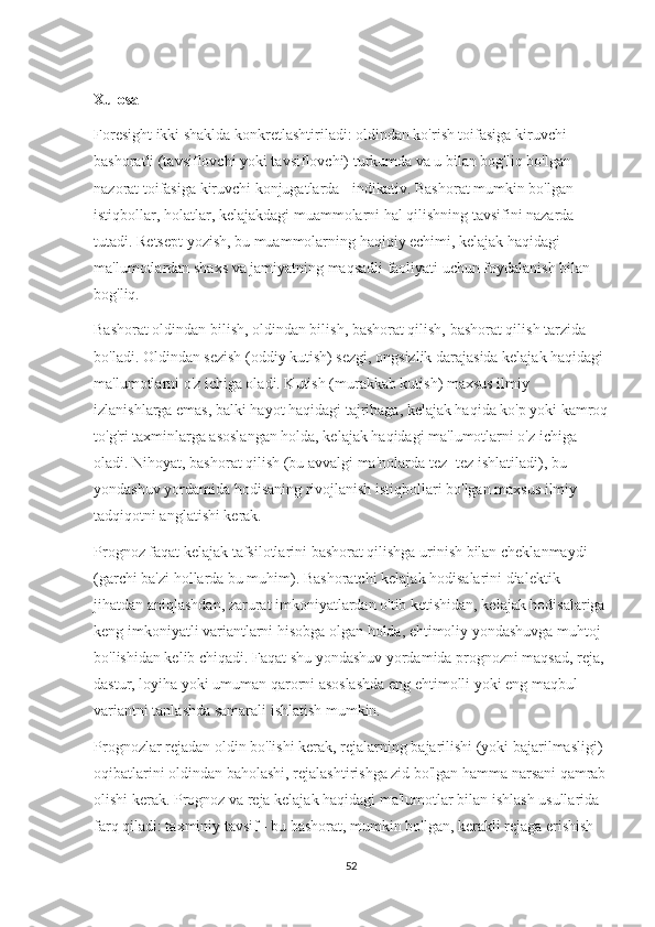 Xulosa
Foresight ikki shaklda konkretlashtiriladi: oldindan ko'rish toifasiga kiruvchi 
bashoratli (tavsiflovchi yoki tavsiflovchi) turkumda va u bilan bog'liq bo'lgan 
nazorat toifasiga kiruvchi konjugatlarda - indikativ. Bashorat mumkin bo'lgan 
istiqbollar, holatlar, kelajakdagi muammolarni hal qilishning tavsifini nazarda 
tutadi. Retsept yozish, bu muammolarning haqiqiy echimi, kelajak haqidagi 
ma'lumotlardan shaxs va jamiyatning maqsadli faoliyati uchun foydalanish bilan 
bog'liq.
Bashorat oldindan bilish, oldindan bilish, bashorat qilish, bashorat qilish tarzida 
bo'ladi. Oldindan sezish (oddiy kutish) sezgi, ongsizlik darajasida kelajak haqidagi 
ma'lumotlarni o'z ichiga oladi. Kutish (murakkab kutish) maxsus ilmiy 
izlanishlarga emas, balki hayot haqidagi tajribaga, kelajak haqida ko'p yoki kamroq
to'g'ri taxminlarga asoslangan holda, kelajak haqidagi ma'lumotlarni o'z ichiga 
oladi. Nihoyat, bashorat qilish (bu avvalgi ma'nolarda tez -tez ishlatiladi), bu 
yondashuv yordamida hodisaning rivojlanish istiqbollari bo'lgan maxsus ilmiy 
tadqiqotni anglatishi kerak.
Prognoz faqat kelajak tafsilotlarini bashorat qilishga urinish bilan cheklanmaydi 
(garchi ba'zi hollarda bu muhim). Bashoratchi kelajak hodisalarini dialektik 
jihatdan aniqlashdan, zarurat imkoniyatlardan o'tib ketishidan, kelajak hodisalariga
keng imkoniyatli variantlarni hisobga olgan holda, ehtimoliy yondashuvga muhtoj 
bo'lishidan kelib chiqadi. Faqat shu yondashuv yordamida prognozni maqsad, reja, 
dastur, loyiha yoki umuman qarorni asoslashda eng ehtimolli yoki eng maqbul 
variantni tanlashda samarali ishlatish mumkin.
Prognozlar rejadan oldin bo'lishi kerak, rejalarning bajarilishi (yoki bajarilmasligi) 
oqibatlarini oldindan baholashi, rejalashtirishga zid bo'lgan hamma narsani qamrab
olishi kerak. Prognoz va reja kelajak haqidagi ma'lumotlar bilan ishlash usullarida 
farq qiladi: taxminiy tavsif - bu bashorat, mumkin bo'lgan, kerakli rejaga erishish 
52 