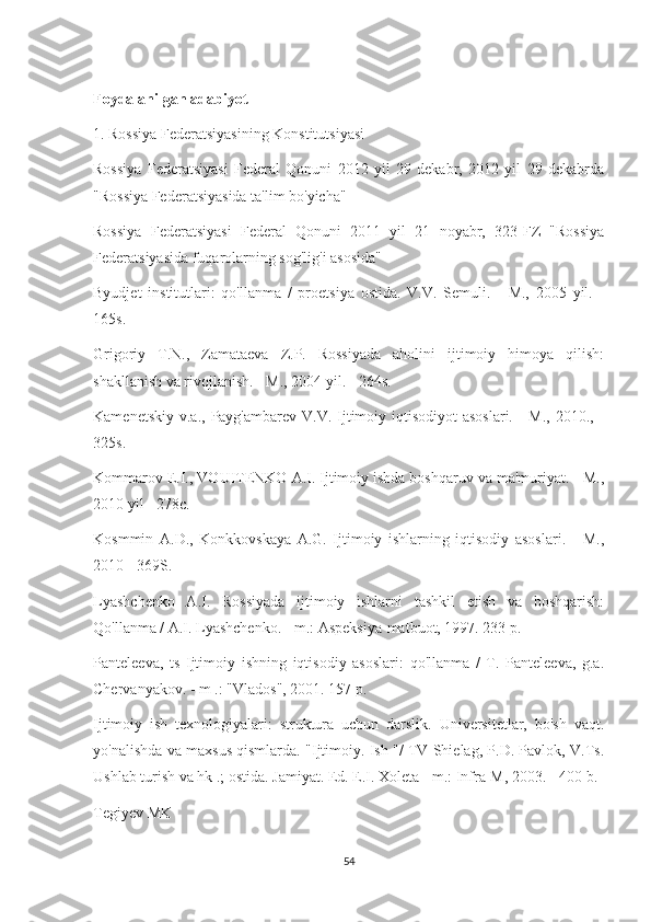 Foydalanilgan adabiyot
1. Rossiya Federatsiyasining Konstitutsiyasi
Rossiya   Federatsiyasi   Federal   Qonuni   2012   yil   29   dekabr,   2012   yil   29   dekabrda
"Rossiya Federatsiyasida ta'lim bo'yicha"
Rossiya   Federatsiyasi   Federal   Qonuni   2011   yil   21   noyabr,   323-FZ   "Rossiya
Federatsiyasida fuqarolarning sog'lig'i asosida"
Byudjet   institutlari:   qo'llanma   /   proetsiya   ostida.   V.V.   Semuli.   -   M.,   2005   yil.   -
165s.
Grigoriy   T.N.,   Zamataeva   Z.P.   Rossiyada   aholini   ijtimoiy   himoya   qilish:
shakllanish va rivojlanish. - M., 2004 yil. - 264s.
Kamenetskiy  v.a., Payg'ambarev V.V. Ijtimoiy iqtisodiyot  asoslari.  -  M., 2010., -
325s.
Kommarov E.I., VOUITENKO A.I. Ijtimoiy ishda boshqaruv va ma'muriyat. - M.,
2010 yil - 278c.
Kosmmin   A.D.,   Konkkovskaya   A.G.   Ijtimoiy   ishlarning   iqtisodiy   asoslari.   -   M.,
2010 - 369S.
Lyashchenko   A.I.   Rossiyada   ijtimoiy   ishlarni   tashkil   etish   va   boshqarish:
Qo'llanma / A.I. Lyashchenko. - m.: Aspeksiya-matbuot, 1997. 233 p.
Panteleeva,   ts   Ijtimoiy   ishning   iqtisodiy   asoslari:   qo'llanma   /   T.   Panteleeva,   g.a.
Chervanyakov. - m .: "Vlados", 2001. 157 p.
Ijtimoiy   ish   texnologiyalari:   struktura   uchun   darslik.   Universitetlar,   bo'sh   vaqt.
yo'nalishda va maxsus qismlarda. "Ijtimoiy. Ish "/ TV Shielag, P.D. Pavlok, V.Ts.
Ushlab turish va hk .; ostida. Jamiyat. Ed. E.I. Xoleta - m.: Infra-M, 2003. - 400 b.
Tegiyev MK
54 