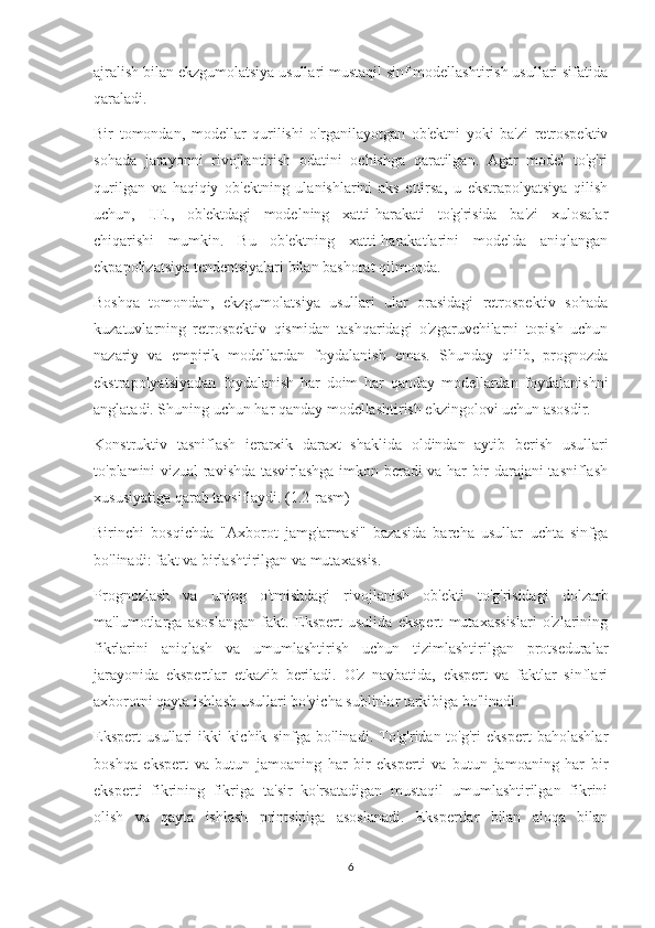 ajralish bilan ekzgumolatsiya usullari mustaqil sinf modellashtirish usullari sifatida
qaraladi.
Bir   tomondan,   modellar   qurilishi   o'rganilayotgan   ob'ektni   yoki   ba'zi   retrospektiv
sohada   jarayonni   rivojlantirish   odatini   ochishga   qaratilgan.   Agar   model   to'g'ri
qurilgan   va   haqiqiy   ob'ektning   ulanishlarini   aks   ettirsa,   u   ekstrapolyatsiya   qilish
uchun,   I.E.,   ob'ektdagi   modelning   xatti-harakati   to'g'risida   ba'zi   xulosalar
chiqarishi   mumkin.   Bu   ob'ektning   xatti-harakatlarini   modelda   aniqlangan
ekpapolizatsiya tendentsiyalari bilan bashorat qilmoqda.
Boshqa   tomondan,   ekzgumolatsiya   usullari   ular   orasidagi   retrospektiv   sohada
kuzatuvlarning   retrospektiv   qismidan   tashqaridagi   o'zgaruvchilarni   topish   uchun
nazariy   va   empirik   modellardan   foydalanish   emas.   Shunday   qilib,   prognozda
ekstrapolyatsiyadan   foydalanish   har   doim   har   qanday   modellardan   foydalanishni
anglatadi. Shuning uchun har qanday modellashtirish ekzingolovi uchun asosdir.
Konstruktiv   tasniflash   ierarxik   daraxt   shaklida   oldindan   aytib   berish   usullari
to'plamini vizual ravishda tasvirlashga imkon beradi va har bir darajani tasniflash
xususiyatiga qarab tavsiflaydi. (1.2-rasm)
Birinchi   bosqichda   "Axborot   jamg'armasi"   bazasida   barcha   usullar   uchta   sinfga
bo'linadi: fakt va birlashtirilgan va mutaxassis.
Prognozlash   va   uning   o'tmishdagi   rivojlanish   ob'ekti   to'g'risidagi   dolzarb
ma'lumotlarga   asoslangan   fakt.   Ekspert   usulida   ekspert   mutaxassislari   o'zlarining
fikrlarini   aniqlash   va   umumlashtirish   uchun   tizimlashtirilgan   protseduralar
jarayonida   ekspertlar   etkazib   beriladi.   O'z   navbatida,   ekspert   va   faktlar   sinflari
axborotni qayta ishlash usullari bo'yicha sublinlar tarkibiga bo'linadi.
Ekspert   usullari   ikki   kichik   sinfga   bo'linadi.   To'g'ridan-to'g'ri   ekspert   baholashlar
boshqa   ekspert   va   butun   jamoaning   har   bir   eksperti   va   butun   jamoaning   har   bir
eksperti   fikrining   fikriga   ta'sir   ko'rsatadigan   mustaqil   umumlashtirilgan   fikrini
olish   va   qayta   ishlash   printsipiga   asoslanadi.   Ekspertlar   bilan   aloqa   bilan
6 