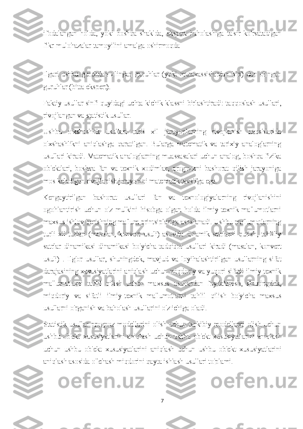 ifodalangan   holda,   yoki   boshqa   shaklda,   ekspert   baholashiga   ta'sir   ko'rsatadigan
fikr-mulohazalar tamoyilini amalga oshirmoqda
Ilgari   ushbu   guruhdan   olingan   guruhlar   (yoki   mutaxassislardan   biri)   dan   olingan
guruhlar (bitta ekspert).
Faktiy usullar sinfi quyidagi uchta kichik klassni birlashtiradi: taqqoslash usullari,
rivojlangan va statistik usullar.
Ushbu   o'xshashlik   usullari   turli   xil   jarayonlarning   rivojlanish   naqshlarida
o'xshashlikni   aniqlashga   qaratilgan.   Bularga   matematik   va   tarixiy   analoglarning
usullari kiradi. Matematik analoglarning muassasalari uchun analog, boshqa fizika
ob'ektlari,   boshqa   fan   va   texnik   xodimlar,   prognozni   bashorat   qilish   jarayoniga
mos keladigan rivojlanish jarayonini matematik tavsifga ega.
Kengaytirilgan   bashorat   usullari   fan   va   texnologiyalarning   rivojlanishini
ogohlantirish   uchun   o'z   mulkini   hisobga   olgan   holda   ilmiy-texnik   ma'lumotlarni
maxsus ishlov berishning ma'lum printsiplariga asoslanadi. Ushbu ma'lumotlarning
turli   xil   turlari   (masalan,   konvert   usuli)   asosida   dinamik   satrlarni   qurish,   tahliliy
satrlar   dinamikasi   dinamikasi   bo'yicha   tadqiqot   usullari   kiradi   (masalan,   konvert
usuli)   .   Ilg'or   usullar,   shuningdek,   mavjud   va   loyihalashtirilgan   usullarning   sifat
darajasining xususiyatlarini aniqlash uchun miqdoriy va yuqori sifatli ilmiy-texnik
ma'lumotlarni   tahlil   qilish   uchun   maxsus   usullardan   foydalanish,   shuningdek,
miqdoriy   va   sifatli   ilmiy-texnik   ma'lumotlarni   tahlil   qilish   bo'yicha   maxsus
usullarni o'rganish va baholash usullarini o'z ichiga oladi.
Statistik   usullar   prognoz   modellarini   olish   uchun   tarkibiy   modellarni   olish   uchun
ushbu   ob'ekt   xususiyatlarini   aniqlash   uchun   ushbu   ob'ekt   xususiyatlarini   aniqlash
uchun   ushbu   ob'ekt   xususiyatlarini   aniqlash   uchun   ushbu   ob'ekt   xususiyatlarini
aniqlash asosida o'lchash miqdorini qayta ishlash usullari to'plami.
7 