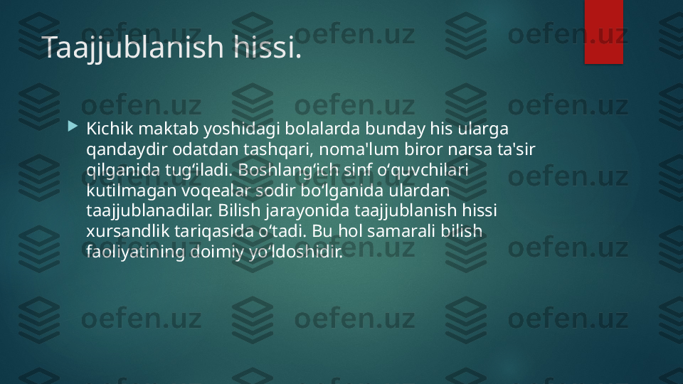 Taajjublanish hissi.

Kichik maktab yoshidagi bolalarda bunday his ularga 
qandaydir odatdan tashqari, noma'lum biror narsa ta'sir 
qilganida tugʻiladi. Boshlangʻich sinf oʻquvchilari 
kutilmagan voq е alar sodir boʻlganida ulardan 
taajjublanadilar. Bilish jarayonida taajjublanish hissi 
xursandlik tariqasida oʻtadi. Bu hol samarali bilish 
faoliyatining doimiy yoʻldoshidir.    