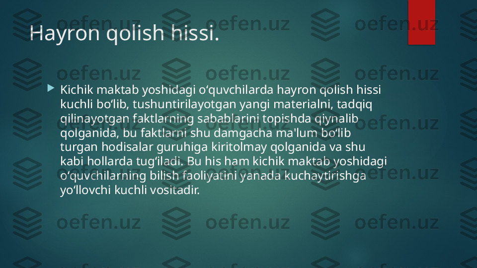 Hayron qolish hissi.

Kichik maktab yoshidagi oʻquvchilarda hayron qolish hissi 
kuchli boʻlib, tushuntirilayotgan yangi mat е rialni, tadqiq 
qilinayotgan faktlarning sabablarini topishda qiynalib 
qolganida, bu faktlarni shu damgacha ma'lum boʻlib 
turgan hodisalar guruhiga kiritolmay qolganida va shu 
kabi hollarda tugʻiladi. Bu his ham kichik maktab yoshidagi 
oʻquvchilarning bilish faoliyatini yanada kuchaytirishga 
yoʻllovchi kuchli vositadir.    