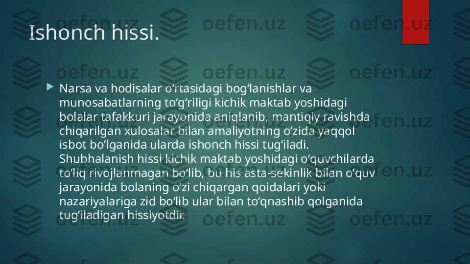 Ishonch hissi.

Narsa va hodisalar oʻrtasidagi bogʻlanishlar va 
munosabatlarning toʻgʻriligi kichik maktab yoshidagi 
bolalar tafakkuri jarayonida aniqlanib, mantiqiy ravishda 
chiqarilgan xulosalar bilan amaliyotning oʻzida yaqqol 
isbot boʻlganida ularda ishonch hissi tugʻiladi. 
Shubhalanish hissi kichik maktab yoshidagi oʻquvchilarda 
toʻliq rivojlanmagan boʻlib, bu his asta-s е kinlik bilan oʻquv 
jarayonida bolaning oʻzi chiqargan qoidalari yoki 
nazariyalariga zid boʻlib ular bilan toʻqnashib qolganida 
tugʻiladigan hissiyotdir.   