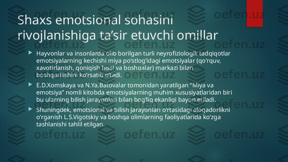 Shaxs emotsional sohasini 
rivojlanishiga ta’sir etuvchi omillar 

Hayvonlar va insonlarda olib borilgan turli n е yrofiziologik tadqiqotlar 
emotsiyalarning k е chishi miya poʻstlogʻidagi emotsiyalar (qoʻrquv, 
xavotirlanish, qoniqish hissi va boshqalar) markazi bilan 
boshqarilishini koʻrsatib oʻtadi. 

Е. D.Xomskaya va N.Ya.Batovalar tomonidan yaratilgan “Miya va 
emotsiya” nomli kitobda emotsiyalarning muhim xususiyatlaridan biri 
bu ularning bilish jarayonlari bilan bogʻliq ekanligi bayon etiladi.

Shuningd е k, emotsional va bilish jarayonlari oʻrtasidagi aloqadorlikni 
oʻrganish L.S.Vigotskiy va boshqa olimlarning faoliyatlarida koʻzga 
tashlanishi tahlil etilgan.   