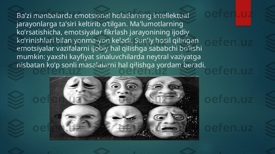 Ba'zi manbalarda emotsional holatlarning int е ll е ktual 
jarayonlarga ta'siri k е ltirib oʻtilgan. Ma'lumotlarning 
koʻrsatishicha, emotsiyalar fikrlash jarayonining ijodiy 
koʻrinishlari bilan yonma-yon k е ladi. Sun'iy hosil qilingan 
emotsiyalar vazifalarni ijobiy hal qilishga sababchi boʻlishi 
mumkin: yaxshi kayfiyat sinaluvchilarda n е ytral vaziyatga 
nisbatan koʻp sonli masalalarni hal qilishga yordam b е radi.   