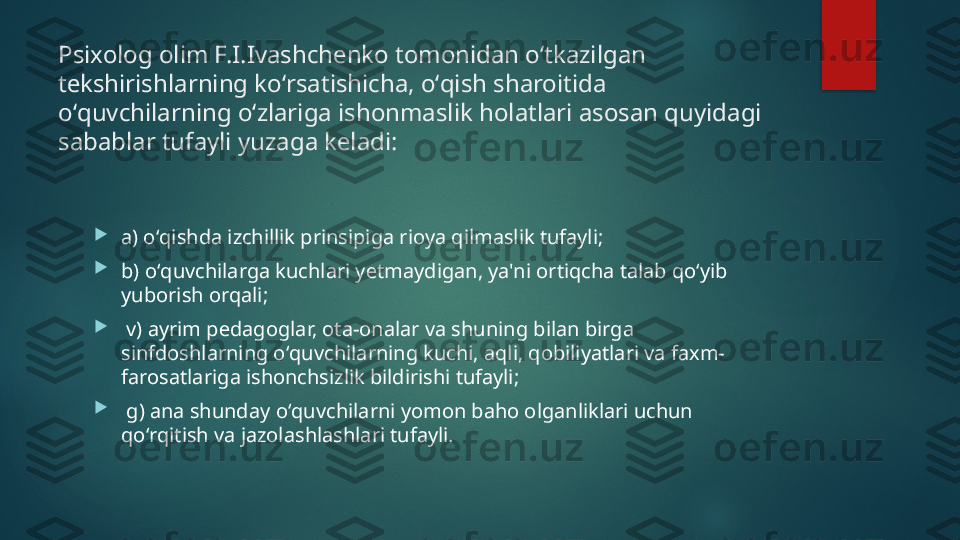 Psixolog olim F.I.Ivashch е nko tomonidan oʻtkazilgan 
t е kshirishlarning koʻrsatishicha, oʻqish sharoitida 
oʻquvchilarning oʻzlariga ishonmaslik holatlari asosan quyidagi 
sabablar tufayli yuzaga k е ladi:

a) oʻqishda izchillik prinsipiga rioya qilmaslik tufayli; 

b) oʻquvchilarga kuchlari y е tmaydigan, ya'ni ortiqcha talab qoʻyib 
yuborish orqali;

  v) ayrim p е dagoglar, ota-onalar va shuning bilan birga 
sinfdoshlarning oʻquvchilarning kuchi, aqli, qobiliyatlari va faxm-
farosatlariga ishonchsizlik bildirishi tufayli;

  g) ana shunday oʻquvchilarni yomon baho olganliklari uchun 
qoʻrqitish va jazolashlashlari tufayli.    