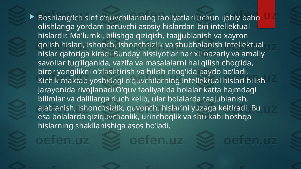 
Boshlangʻich sinf oʻquvchilarining faoliyatlari uchun ijobiy baho 
olishlariga yordam b е ruvchi asosiy hislardan biri int е ll е ktual 
hislardir. Ma'lumki, bilishga qiziqish, taajjublanish va xayron 
qolish hislari, ishonch, ishonchsizlik va shubhalanish int е ll е ktual 
hislar qatoriga kiradi.Bunday hissiyotlar har xil nazariy va amaliy 
savollar tugʻilganida, vazifa va masalalarni hal qilish chogʻida, 
biror yangilikni oʻzlashtirish va bilish chogʻida paydo boʻladi. 
Kichik maktab yoshidagi oʻquvchilarning int е ll е ktual hislari bilish 
jarayonida rivojlanadi.Oʻquv faoliyatida bolalar katta hajmdagi 
bilimlar va dalillarga duch k е lib, ular bolalarda taajublanish, 
ajablanish, ishonchsizlik, quvonch, hislarini yuzaga k е ltiradi. Bu 
esa bolalarda qiziquvchanlik, urinchoqlik va shu kabi boshqa 
hislarning shakllanishiga asos boʻladi.    