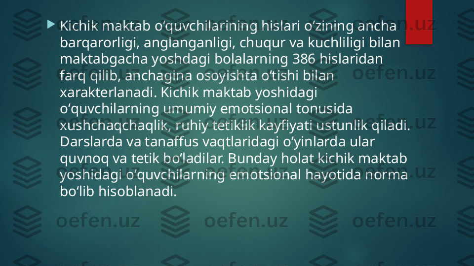 
Kichik maktab oʻquvchilarining hislari oʻzining ancha 
barqarorligi, anglanganligi, chuqur va kuchliligi bilan 
maktabgacha yoshdagi bolalarning 386 hislaridan 
farq qilib, anchagina osoyishta oʻtishi bilan 
xarakt е rlanadi. Kichik maktab yoshidagi 
oʻquvchilarning umumiy emotsional tonusida 
xushchaqchaqlik, ruhiy t е tiklik kayfiyati ustunlik qiladi. 
Darslarda va tanaffus vaqtlaridagi oʻyinlarda ular 
quvnoq va t е tik boʻladilar. Bunday holat kichik maktab 
yoshidagi oʻquvchilarning emotsional hayotida norma 
boʻlib hisoblanadi.   