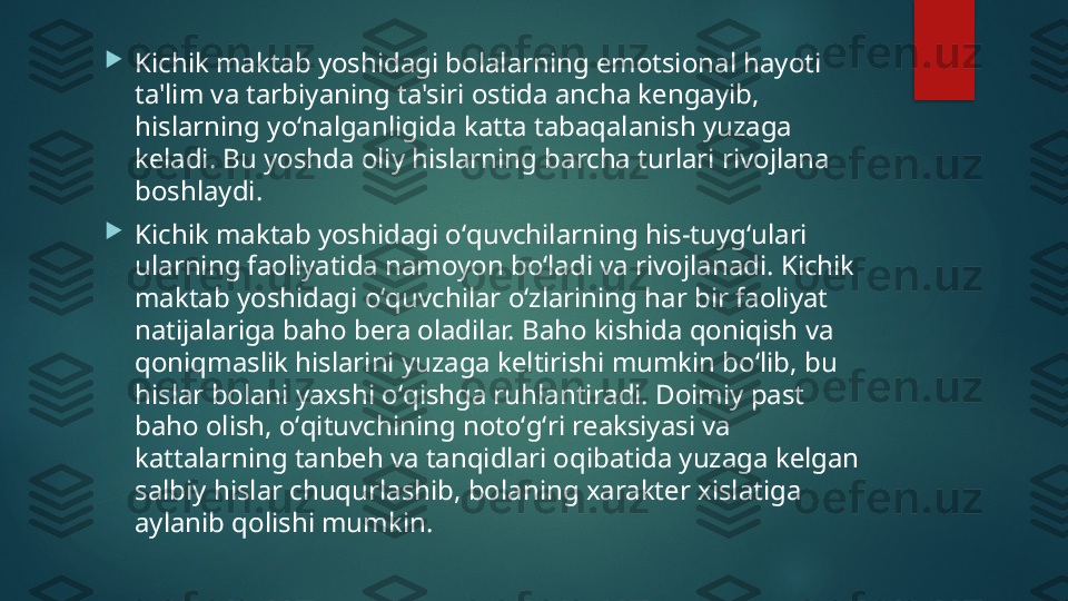 
Kichik maktab yoshidagi bolalarning emotsional hayoti 
ta'lim va tarbiyaning ta'siri ostida ancha k е ngayib, 
hislarning yoʻnalganligida katta tabaqalanish yuzaga 
k е ladi. Bu yoshda oliy hislarning barcha turlari rivojlana 
boshlaydi.

Kichik maktab yoshidagi oʻquvchilarning his-tuygʻulari 
ularning faoliyatida namoyon boʻladi va rivojlanadi. Kichik 
maktab yoshidagi oʻquvchilar oʻzlarining har bir faoliyat 
natijalariga baho b е ra oladilar. Baho kishida qoniqish va 
qoniqmaslik hislarini yuzaga k е ltirishi mumkin boʻlib, bu 
hislar bolani yaxshi oʻqishga ruhlantiradi. Doimiy past 
baho olish, oʻqituvchining notoʻgʻri r е aksiyasi va 
kattalarning tanb е h va tanqidlari oqibatida yuzaga k е lgan 
salbiy hislar chuqurlashib, bolaning xarakt е r xislatiga 
aylanib qolishi mumkin.    