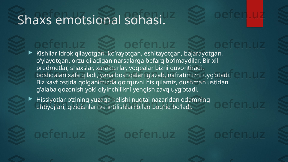 Shaxs emotsional sohasi .

Kishilar idrok qilayotgan, koʻrayotgan, eshitayotgan, bajarayotgan, 
oʻylayotgan, orzu qiladigan narsalarga befarq boʻlmaydilar. Bir xil 
predmetlar, shaxslar, xarakterlar, voqealar bizni quvontiradi, 
boshqalari xafa qiladi, yana boshqalari gʻazab, nafratimizni uygʻotadi. 
Biz xavf ostida qolganimizda qoʻrquvni his qilamiz, dushman ustidan 
gʻalaba qozonish yoki qiyinchilikni yengish zavq uygʻotadi. 

Hissiyotlar oʻzining yuzaga kelishi nuqtai nazaridan odamning 
ehtiyojlari, qiziqishlari va intilishlari bilan bogʻliq boʻladi.    