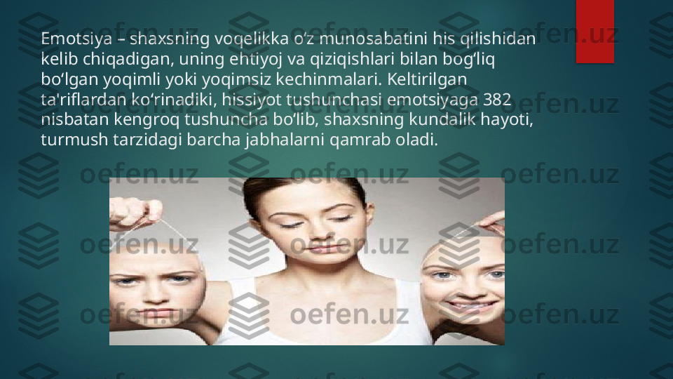 Emotsiya – shaxsning voqelikka oʻz munosabatini his qilishidan 
kelib chiqadigan, uning ehtiyoj va qiziqishlari bilan bogʻliq 
boʻlgan yoqimli yoki yoqimsiz kechinmalari. Keltirilgan 
ta'riflardan koʻrinadiki, hissiyot tushunchasi emotsiyaga 382 
nisbatan kengroq tushuncha boʻlib, shaxsning kundalik hayoti, 
turmush tarzidagi barcha jabhalarni qamrab oladi.    