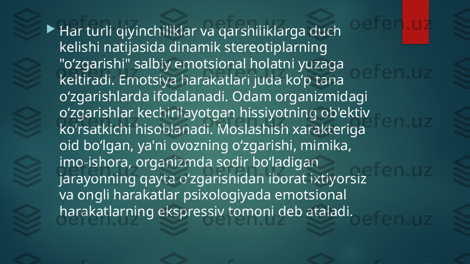 
Har turli qiyinchiliklar va qarshiliklarga duch 
kelishi natijasida dinamik stereotiplarning 
"oʻzgarishi" salbiy emotsional holatni yuzaga 
keltiradi. Emotsiya harakatlari juda koʻp tana 
oʻzgarishlarda ifodalanadi. Odam organizmidagi 
oʻzgarishlar kechirilayotgan hissiyotning ob'ektiv 
koʻrsatkichi hisoblanadi. Moslashish xarakteriga 
oid boʻlgan, ya'ni ovozning oʻzgarishi, mimika, 
imo-ishora, organizmda sodir boʻladigan 
jarayonning qayta oʻzgarishidan iborat ixtiyorsiz 
va ongli harakatlar psixologiyada emotsional 
harakatlarning ekspressiv tomoni deb ataladi.   