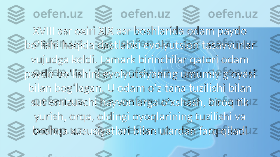 XVIII asr oxiri XIX asr boshlarida odam paydo 
bo‘lishi haqida dastlabki evolyutsion tasavvurlar 
vujudga keldi. Lamark birinchilar qatori odam 
paydo bo‘lishini evolyutsiyaning umumiy g‘oyasi 
bilan bog‘lagan. U odam o‘z tana tuzilishi bilan 
sut emizuvchi hayvonlarga o‘xshash, biroq tik 
yurish, orqa, oldingi oyoqlarining tuzilishi va 
boshqa xususiyatlari bilan ulardan farq qiladi 